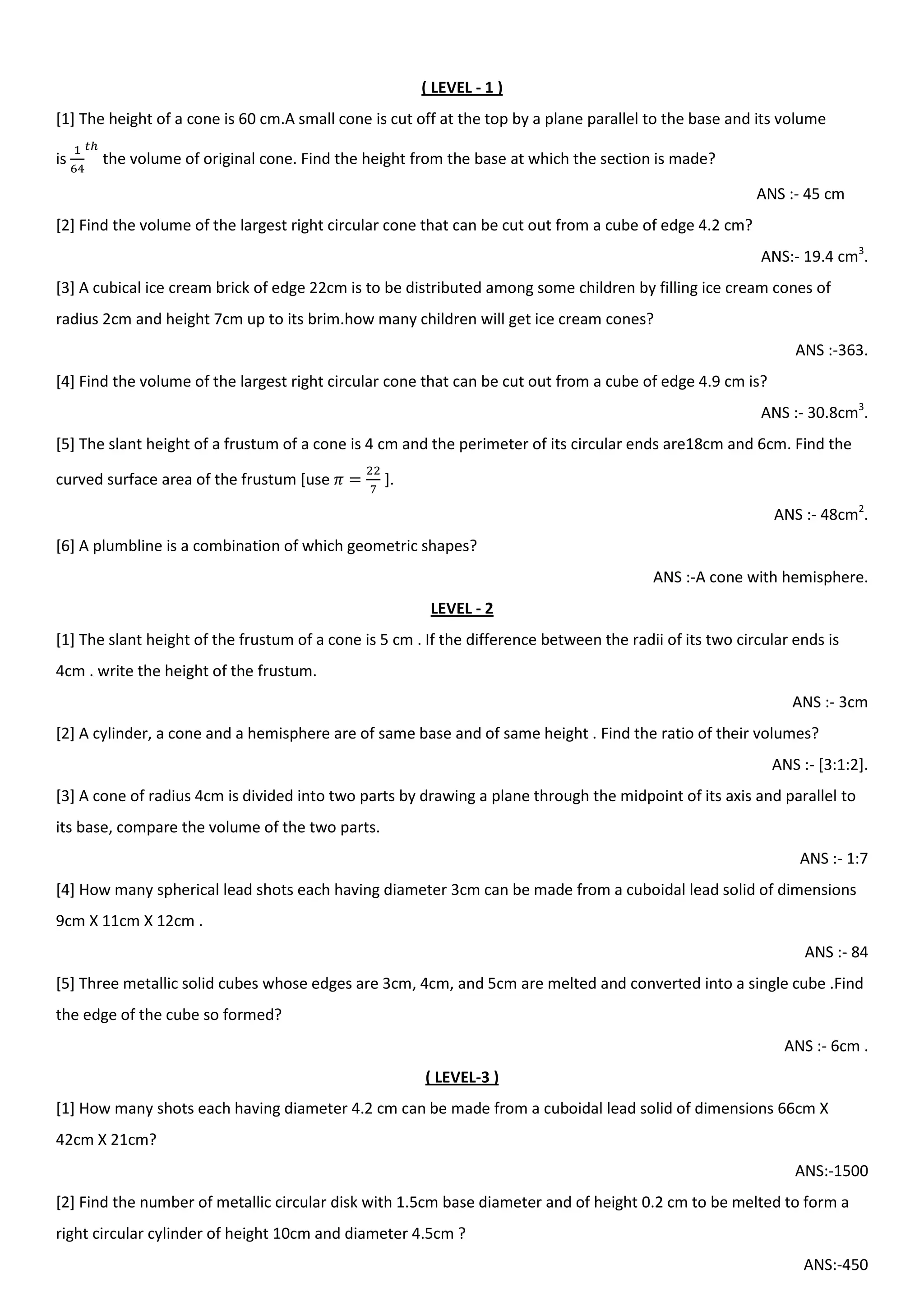 ( LEVEL - 1 )
[1] The height of a cone is 60 cm.A small cone is cut off at the top by a plane parallel to the base and its volume
is the volume of original cone. Find the height from the base at which the section is made?
ANS :- 45 cm
[2] Find the volume of the largest right circular cone that can be cut out from a cube of edge 4.2 cm?
ANS:- 19.4 cm3
.
[3] A cubical ice cream brick of edge 22cm is to be distributed among some children by filling ice cream cones of
radius 2cm and height 7cm up to its brim.how many children will get ice cream cones?
ANS :-363.
[4] Find the volume of the largest right circular cone that can be cut out from a cube of edge 4.9 cm is?
ANS :- 30.8cm3
.
[5] The slant height of a frustum of a cone is 4 cm and the perimeter of its circular ends are18cm and 6cm. Find the
curved surface area of the frustum [use ].
ANS :- 48cm2
.
[6] A plumbline is a combination of which geometric shapes?
ANS :-A cone with hemisphere.
LEVEL - 2
[1] The slant height of the frustum of a cone is 5 cm . If the difference between the radii of its two circular ends is
4cm . write the height of the frustum.
ANS :- 3cm
[2] A cylinder, a cone and a hemisphere are of same base and of same height . Find the ratio of their volumes?
ANS :- [3:1:2].
[3] A cone of radius 4cm is divided into two parts by drawing a plane through the midpoint of its axis and parallel to
its base, compare the volume of the two parts.
ANS :- 1:7
[4] How many spherical lead shots each having diameter 3cm can be made from a cuboidal lead solid of dimensions
9cm X 11cm X 12cm .
ANS :- 84
[5] Three metallic solid cubes whose edges are 3cm, 4cm, and 5cm are melted and converted into a single cube .Find
the edge of the cube so formed?
ANS :- 6cm .
( LEVEL-3 )
[1] How many shots each having diameter 4.2 cm can be made from a cuboidal lead solid of dimensions 66cm X
42cm X 21cm?
ANS:-1500
[2] Find the number of metallic circular disk with 1.5cm base diameter and of height 0.2 cm to be melted to form a
right circular cylinder of height 10cm and diameter 4.5cm ?
ANS:-450
 