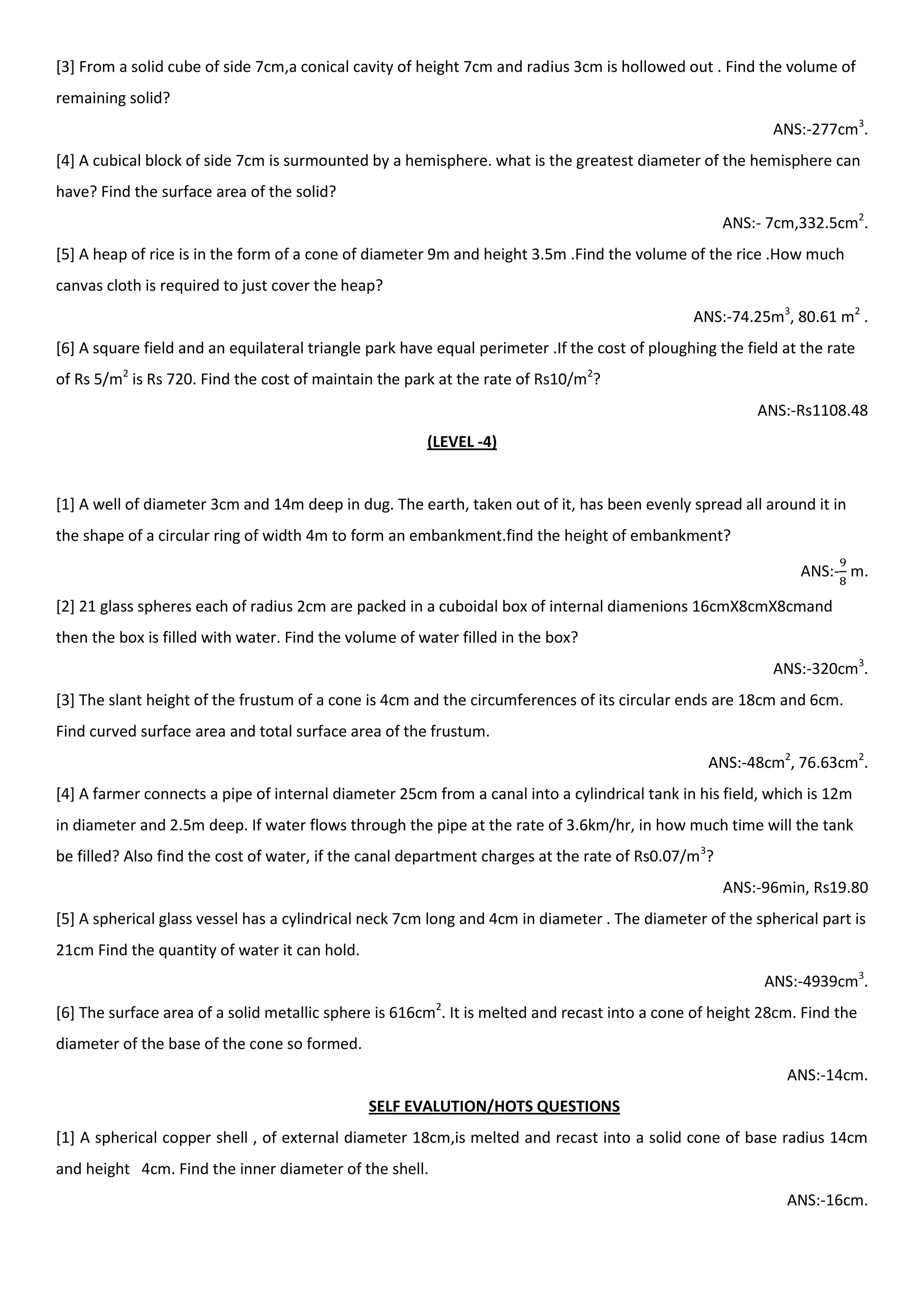 [3] From a solid cube of side 7cm,a conical cavity of height 7cm and radius 3cm is hollowed out . Find the volume of
remaining solid?
ANS:-277cm3
.
[4] A cubical block of side 7cm is surmounted by a hemisphere. what is the greatest diameter of the hemisphere can
have? Find the surface area of the solid?
ANS:- 7cm,332.5cm2
.
[5] A heap of rice is in the form of a cone of diameter 9m and height 3.5m .Find the volume of the rice .How much
canvas cloth is required to just cover the heap?
ANS:-74.25m3
, 80.61 m2
.
[6] A square field and an equilateral triangle park have equal perimeter .If the cost of ploughing the field at the rate
of Rs 5/m2
is Rs 720. Find the cost of maintain the park at the rate of Rs10/m2
?
ANS:-Rs1108.48
(LEVEL -4)
[1] A well of diameter 3cm and 14m deep in dug. The earth, taken out of it, has been evenly spread all around it in
the shape of a circular ring of width 4m to form an embankment.find the height of embankment?
ANS:- m.
[2] 21 glass spheres each of radius 2cm are packed in a cuboidal box of internal diamenions 16cmX8cmX8cmand
then the box is filled with water. Find the volume of water filled in the box?
ANS:-320cm3
.
[3] The slant height of the frustum of a cone is 4cm and the circumferences of its circular ends are 18cm and 6cm.
Find curved surface area and total surface area of the frustum.
ANS:-48cm2
, 76.63cm2
.
[4] A farmer connects a pipe of internal diameter 25cm from a canal into a cylindrical tank in his field, which is 12m
in diameter and 2.5m deep. If water flows through the pipe at the rate of 3.6km/hr, in how much time will the tank
be filled? Also find the cost of water, if the canal department charges at the rate of Rs0.07/m3
?
ANS:-96min, Rs19.80
[5] A spherical glass vessel has a cylindrical neck 7cm long and 4cm in diameter . The diameter of the spherical part is
21cm Find the quantity of water it can hold.
ANS:-4939cm3
.
[6] The surface area of a solid metallic sphere is 616cm2
. It is melted and recast into a cone of height 28cm. Find the
diameter of the base of the cone so formed.
ANS:-14cm.
SELF EVALUTION/HOTS QUESTIONS
[1] A spherical copper shell , of external diameter 18cm,is melted and recast into a solid cone of base radius 14cm
and height 4cm. Find the inner diameter of the shell.
ANS:-16cm.
 