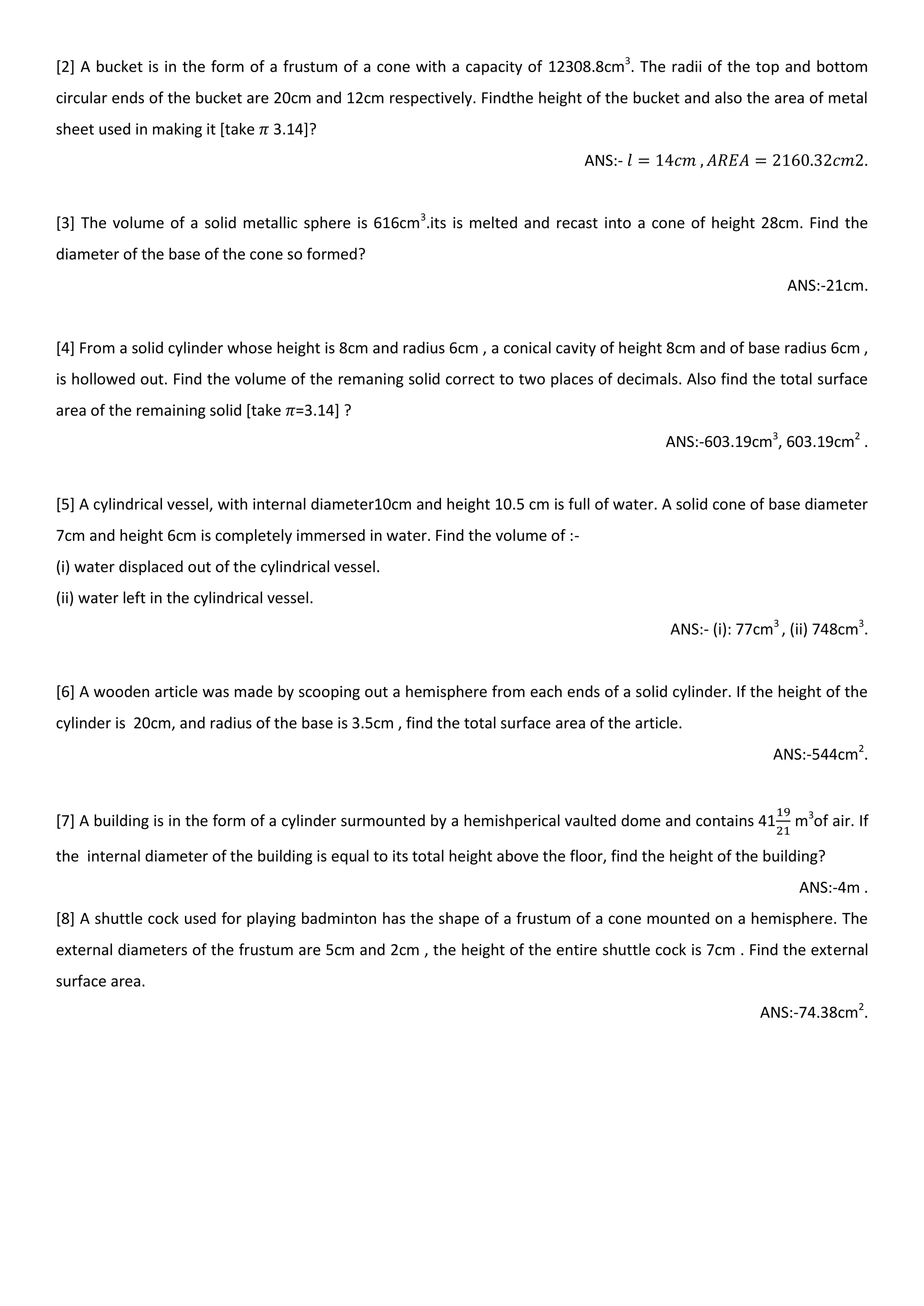 [2] A bucket is in the form of a frustum of a cone with a capacity of 12308.8cm3
. The radii of the top and bottom
circular ends of the bucket are 20cm and 12cm respectively. Findthe height of the bucket and also the area of metal
sheet used in making it [take 3.14]?
ANS:- .
[3] The volume of a solid metallic sphere is 616cm3
.its is melted and recast into a cone of height 28cm. Find the
diameter of the base of the cone so formed?
ANS:-21cm.
[4] From a solid cylinder whose height is 8cm and radius 6cm , a conical cavity of height 8cm and of base radius 6cm ,
is hollowed out. Find the volume of the remaning solid correct to two places of decimals. Also find the total surface
area of the remaining solid [take =3.14] ?
ANS:-603.19cm3
, 603.19cm2
.
[5] A cylindrical vessel, with internal diameter10cm and height 10.5 cm is full of water. A solid cone of base diameter
7cm and height 6cm is completely immersed in water. Find the volume of :-
(i) water displaced out of the cylindrical vessel.
(ii) water left in the cylindrical vessel.
ANS:- (i): 77cm3
, (ii) 748cm3
.
[6] A wooden article was made by scooping out a hemisphere from each ends of a solid cylinder. If the height of the
cylinder is 20cm, and radius of the base is 3.5cm , find the total surface area of the article.
ANS:-544cm2
.
[7] A building is in the form of a cylinder surmounted by a hemishperical vaulted dome and contains 41 m3
of air. If
the internal diameter of the building is equal to its total height above the floor, find the height of the building?
ANS:-4m .
[8] A shuttle cock used for playing badminton has the shape of a frustum of a cone mounted on a hemisphere. The
external diameters of the frustum are 5cm and 2cm , the height of the entire shuttle cock is 7cm . Find the external
surface area.
ANS:-74.38cm2
.
 