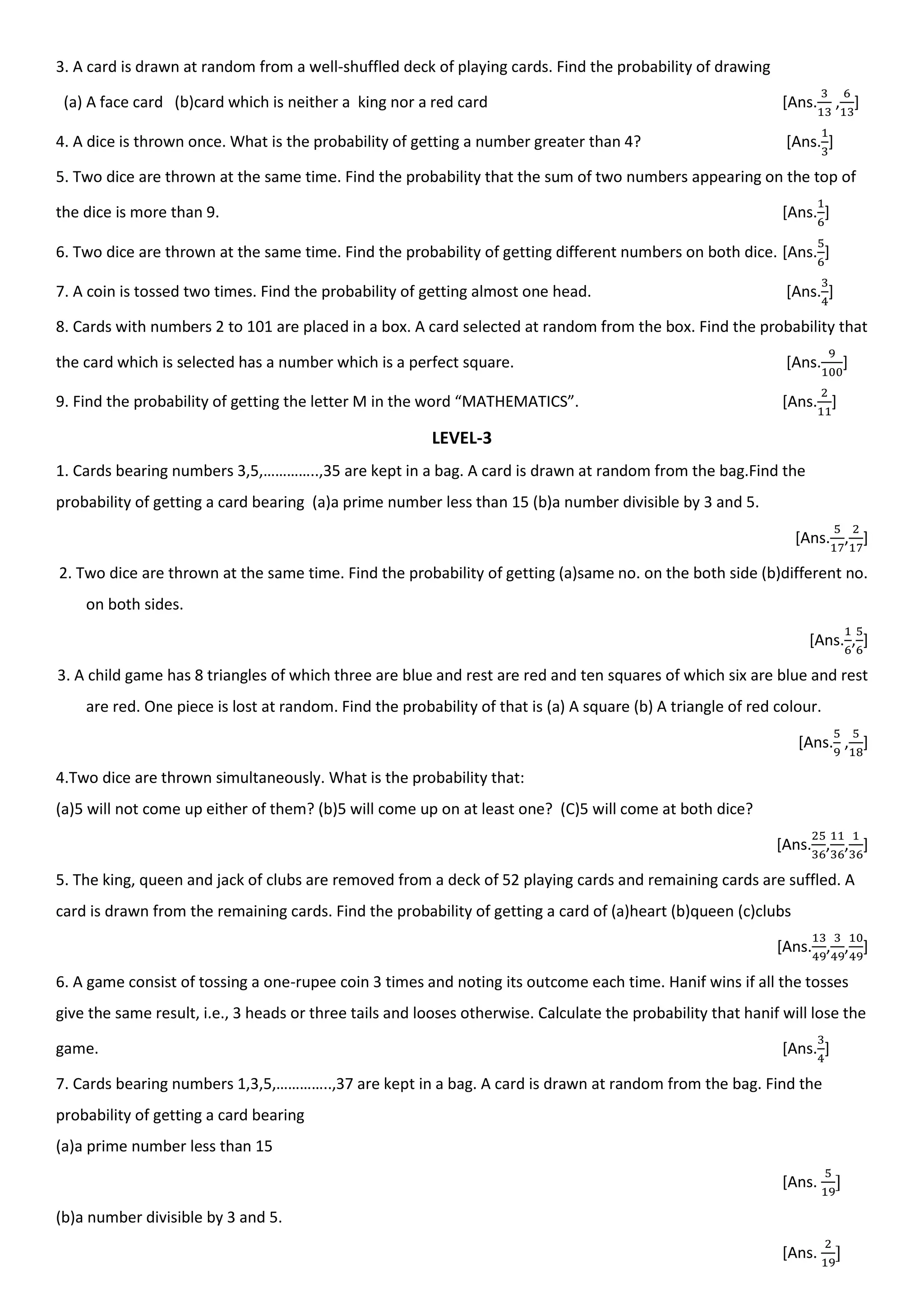 3. A card is drawn at random from a well-shuffled deck of playing cards. Find the probability of drawing
(a) A face card (b)card which is neither a king nor a red card [Ans. , ]
4. A dice is thrown once. What is the probability of getting a number greater than 4? [Ans. ]
5. Two dice are thrown at the same time. Find the probability that the sum of two numbers appearing on the top of
the dice is more than 9. [Ans. ]
6. Two dice are thrown at the same time. Find the probability of getting different numbers on both dice. [Ans. ]
7. A coin is tossed two times. Find the probability of getting almost one head. [Ans. ]
8. Cards with numbers 2 to 101 are placed in a box. A card selected at random from the box. Find the probability that
the card which is selected has a number which is a perfect square. [Ans. ]
9. Find the probability of getting the letter M in the word “MATHEMATICS”. [Ans. ]
LEVEL-3
1. Cards bearing numbers 3,5,…………..,35 are kept in a bag. A card is drawn at random from the bag.Find the
probability of getting a card bearing (a)a prime number less than 15 (b)a number divisible by 3 and 5.
[Ans. , ]
2. Two dice are thrown at the same time. Find the probability of getting (a)same no. on the both side (b)different no.
on both sides.
[Ans. , ]
3. A child game has 8 triangles of which three are blue and rest are red and ten squares of which six are blue and rest
are red. One piece is lost at random. Find the probability of that is (a) A square (b) A triangle of red colour.
[Ans. , ]
4.Two dice are thrown simultaneously. What is the probability that:
(a)5 will not come up either of them? (b)5 will come up on at least one? (C)5 will come at both dice?
[Ans. , , ]
5. The king, queen and jack of clubs are removed from a deck of 52 playing cards and remaining cards are suffled. A
card is drawn from the remaining cards. Find the probability of getting a card of (a)heart (b)queen (c)clubs
[Ans. , , ]
6. A game consist of tossing a one-rupee coin 3 times and noting its outcome each time. Hanif wins if all the tosses
give the same result, i.e., 3 heads or three tails and looses otherwise. Calculate the probability that hanif will lose the
game. [Ans. ]
7. Cards bearing numbers 1,3,5,…………..,37 are kept in a bag. A card is drawn at random from the bag. Find the
probability of getting a card bearing
(a)a prime number less than 15
[Ans.
(b)a number divisible by 3 and 5.
[Ans.
 