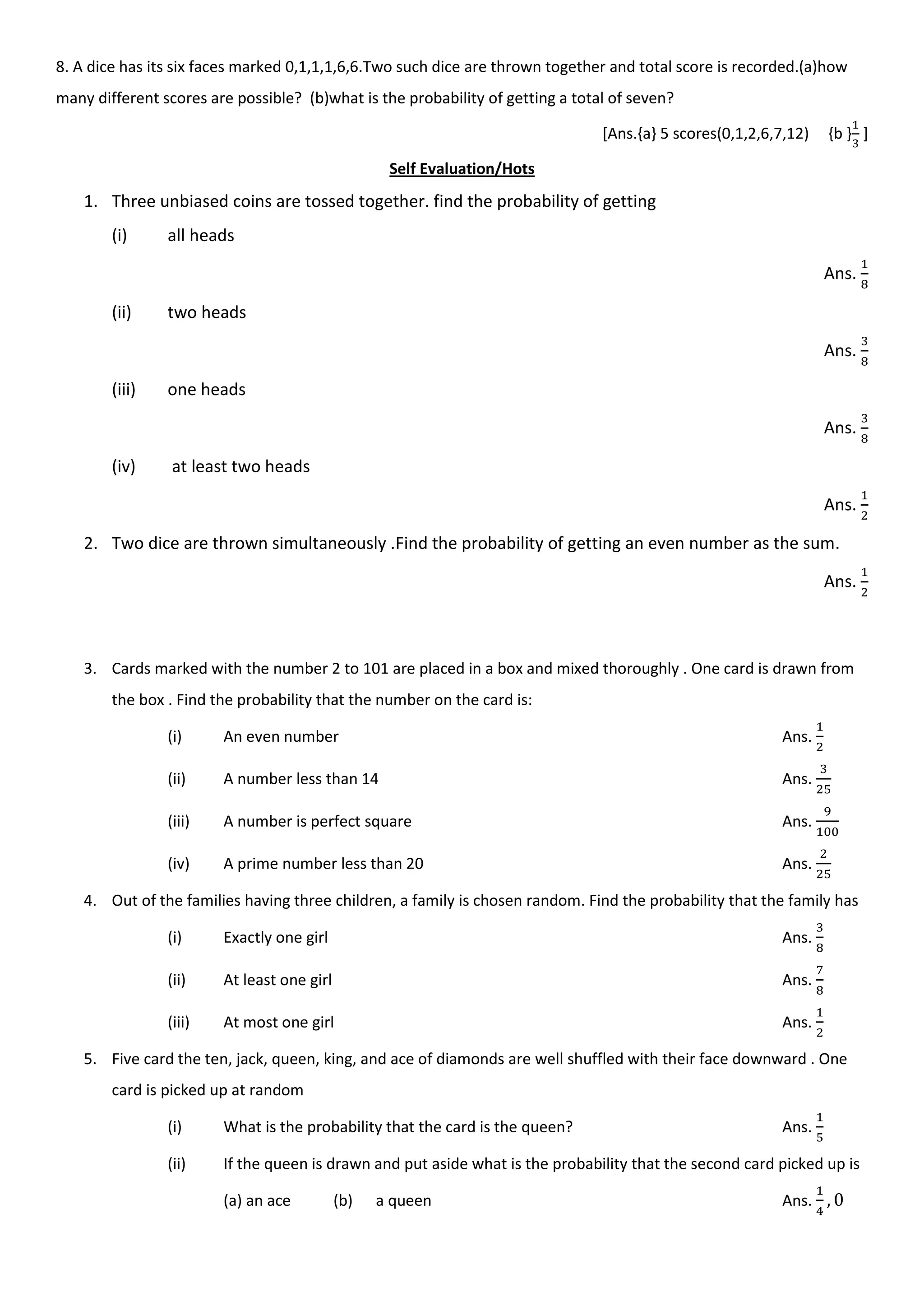 8. A dice has its six faces marked 0,1,1,1,6,6.Two such dice are thrown together and total score is recorded.(a)how
many different scores are possible? (b)what is the probability of getting a total of seven?
[Ans.{a} 5 scores(0,1,2,6,7,12) {b } ]
Self Evaluation/Hots
1. Three unbiased coins are tossed together. find the probability of getting
(i) all heads
Ans.
(ii) two heads
Ans.
(iii) one heads
Ans.
(iv) at least two heads
Ans.
2. Two dice are thrown simultaneously .Find the probability of getting an even number as the sum.
Ans.
3. Cards marked with the number 2 to 101 are placed in a box and mixed thoroughly . One card is drawn from
the box . Find the probability that the number on the card is:
(i) An even number Ans.
(ii) A number less than 14 Ans.
(iii) A number is perfect square Ans.
(iv) A prime number less than 20 Ans.
4. Out of the families having three children, a family is chosen random. Find the probability that the family has
(i) Exactly one girl Ans.
(ii) At least one girl Ans.
(iii) At most one girl Ans.
5. Five card the ten, jack, queen, king, and ace of diamonds are well shuffled with their face downward . One
card is picked up at random
(i) What is the probability that the card is the queen? Ans.
(ii) If the queen is drawn and put aside what is the probability that the second card picked up is
(a) an ace (b) a queen Ans.
 