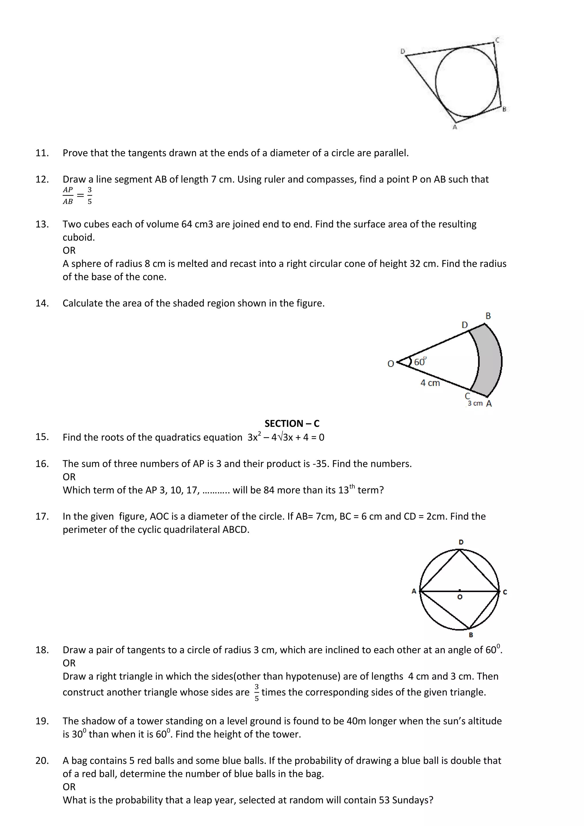 11. Prove that the tangents drawn at the ends of a diameter of a circle are parallel.
12. Draw a line segment AB of length 7 cm. Using ruler and compasses, find a point P on AB such that
13. Two cubes each of volume 64 cm3 are joined end to end. Find the surface area of the resulting
cuboid.
OR
A sphere of radius 8 cm is melted and recast into a right circular cone of height 32 cm. Find the radius
of the base of the cone.
14. Calculate the area of the shaded region shown in the figure.
SECTION – C
15. Find the roots of the quadratics equation 3x2
– 43x + 4 = 0
16. The sum of three numbers of AP is 3 and their product is -35. Find the numbers.
OR
Which term of the AP 3, 10, 17, ……….. will be 84 more than its 13th
term?
17. In the given figure, AOC is a diameter of the circle. If AB= 7cm, BC = 6 cm and CD = 2cm. Find the
perimeter of the cyclic quadrilateral ABCD.
18. Draw a pair of tangents to a circle of radius 3 cm, which are inclined to each other at an angle of 600
.
OR
Draw a right triangle in which the sides(other than hypotenuse) are of lengths 4 cm and 3 cm. Then
construct another triangle whose sides are times the corresponding sides of the given triangle.
19. The shadow of a tower standing on a level ground is found to be 40m longer when the sun’s altitude
is 300
than when it is 600
. Find the height of the tower.
20. A bag contains 5 red balls and some blue balls. If the probability of drawing a blue ball is double that
of a red ball, determine the number of blue balls in the bag.
OR
What is the probability that a leap year, selected at random will contain 53 Sundays?
 