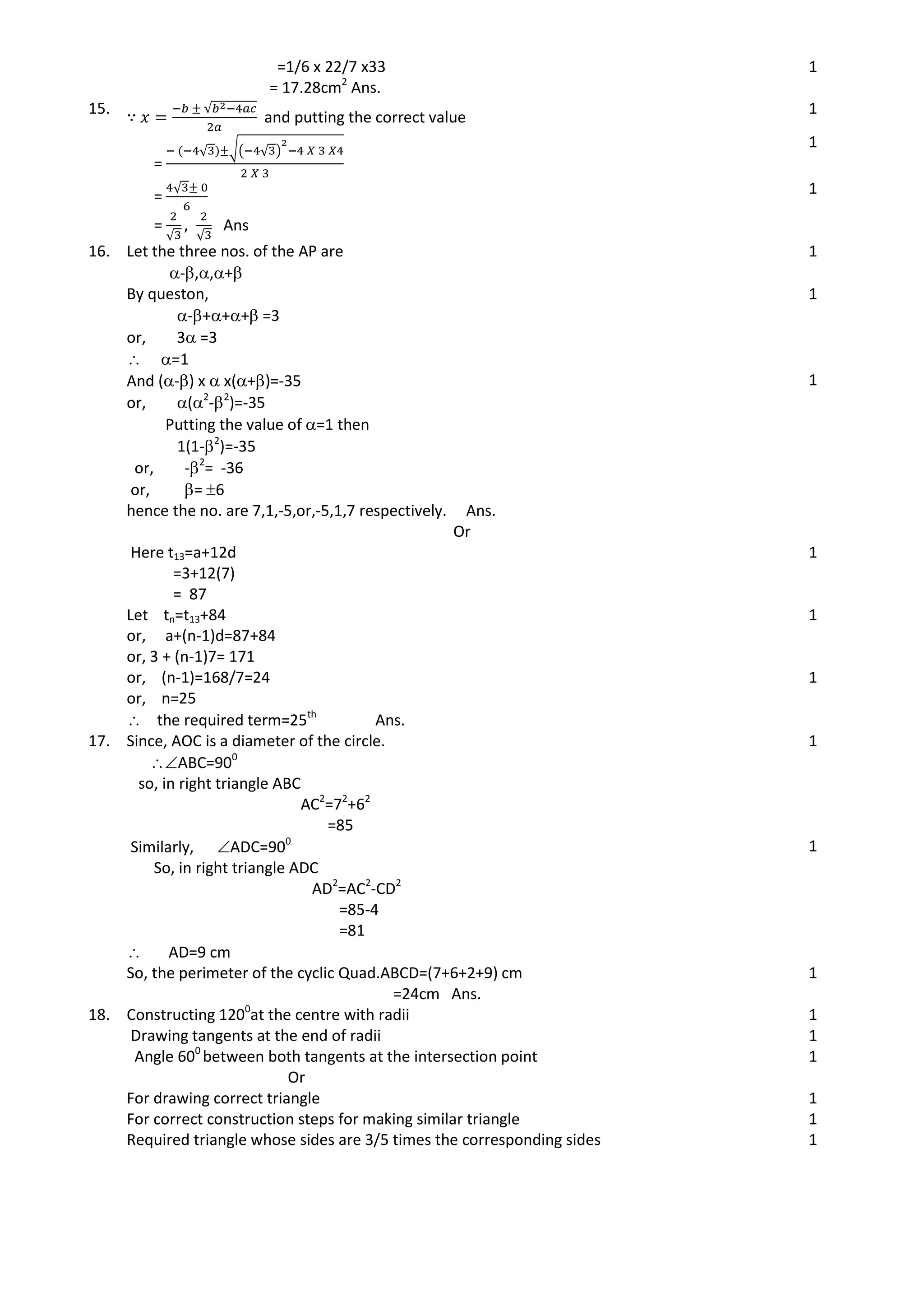 =1/6 x 22/7 x33
= 17.28cm2
Ans.
1
15. √
and putting the correct value
1
=
√ √( √ )
1
=
√
=
√ √
Ans
1
16. Let the three nos. of the AP are
-,,+
1
By queston,
-+++ =3
or, 3 =3
 =1
1
And (-) x  x(+)=-35
or, (2
-2
)=-35
Putting the value of =1 then
1(1-2
)=-35
or, -2
= -36
or, = 6
hence the no. are 7,1,-5,or,-5,1,7 respectively. Ans.
1
Or
Here t13=a+12d
=3+12(7)
= 87
1
Let tn=t13+84
or, a+(n-1)d=87+84
or, 3 + (n-1)7= 171
1
or, (n-1)=168/7=24
or, n=25
 the required term=25th
Ans.
1
17. Since, AOC is a diameter of the circle.
ABC=900
so, in right triangle ABC
AC2
=72
+62
=85
1
Similarly, ADC=900
So, in right triangle ADC
AD2
=AC2
-CD2
=85-4
=81
 AD=9 cm
1
So, the perimeter of the cyclic Quad.ABCD=(7+6+2+9) cm
=24cm Ans.
1
18. Constructing 1200
at the centre with radii 1
Drawing tangents at the end of radii 1
Angle 600
between both tangents at the intersection point 1
Or
For drawing correct triangle 1
For correct construction steps for making similar triangle 1
Required triangle whose sides are 3/5 times the corresponding sides 1
 