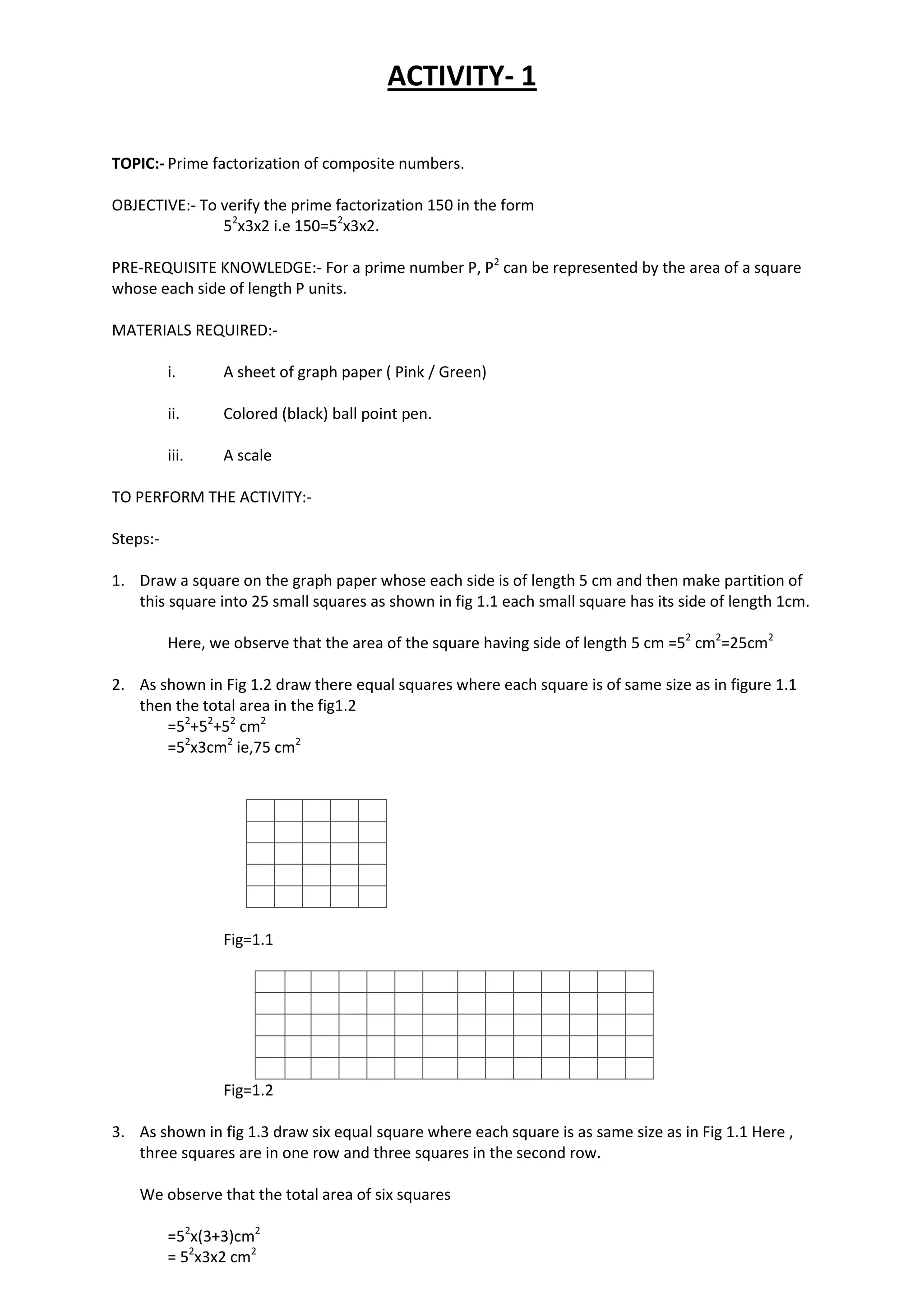 ACTIVITY- 1
TOPIC:- Prime factorization of composite numbers.
OBJECTIVE:- To verify the prime factorization 150 in the form
52
x3x2 i.e 150=52
x3x2.
PRE-REQUISITE KNOWLEDGE:- For a prime number P, P2
can be represented by the area of a square
whose each side of length P units.
MATERIALS REQUIRED:-
i. A sheet of graph paper ( Pink / Green)
ii. Colored (black) ball point pen.
iii. A scale
TO PERFORM THE ACTIVITY:-
Steps:-
1. Draw a square on the graph paper whose each side is of length 5 cm and then make partition of
this square into 25 small squares as shown in fig 1.1 each small square has its side of length 1cm.
Here, we observe that the area of the square having side of length 5 cm =52
cm2
=25cm2
2. As shown in Fig 1.2 draw there equal squares where each square is of same size as in figure 1.1
then the total area in the fig1.2
=52
+52
+52
cm2
=52
x3cm2
ie,75 cm2
Fig=1.1
Fig=1.2
3. As shown in fig 1.3 draw six equal square where each square is as same size as in Fig 1.1 Here ,
three squares are in one row and three squares in the second row.
We observe that the total area of six squares
=52
x(3+3)cm2
= 52
x3x2 cm2
 
