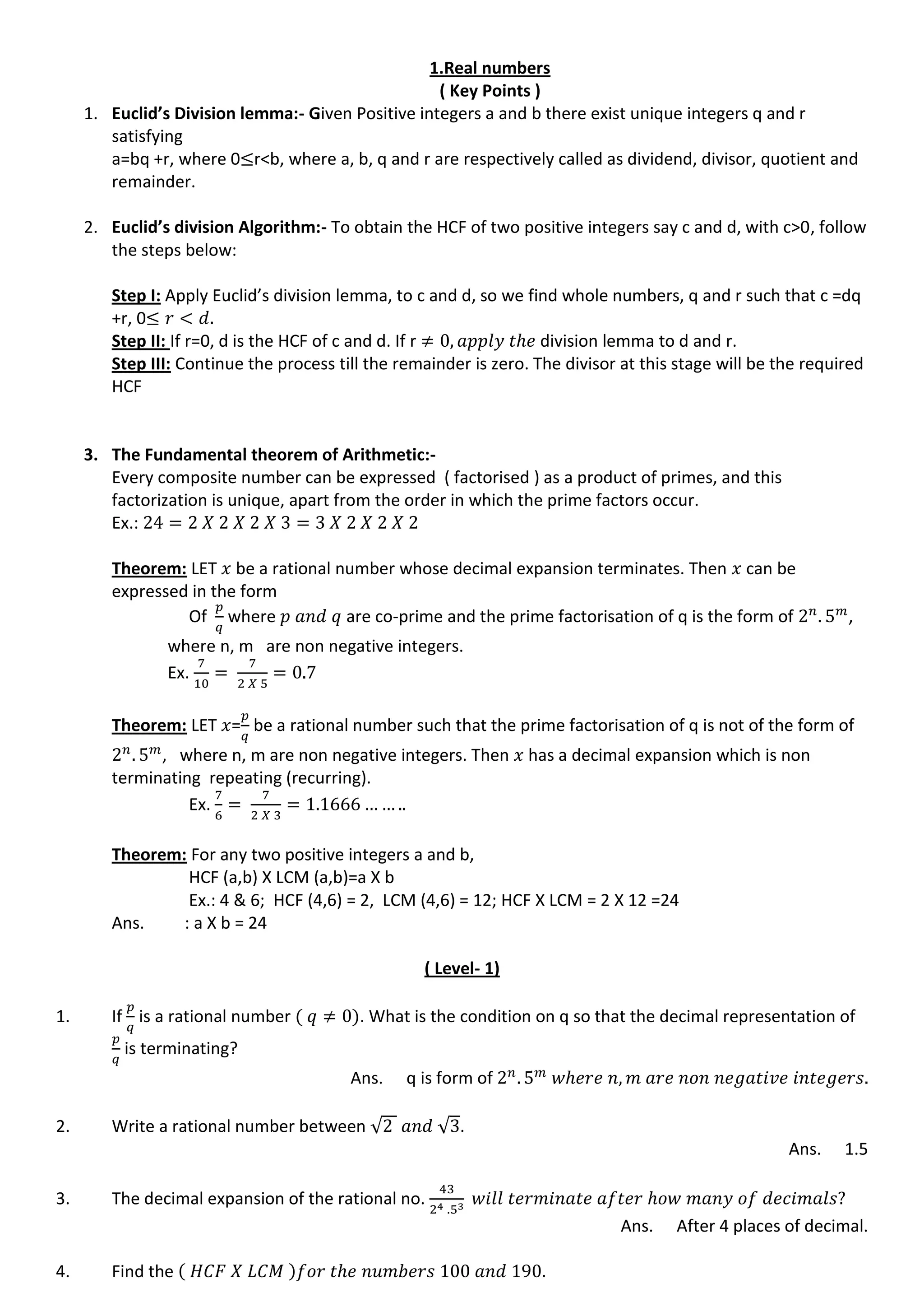 1.Real numbers
( Key Points )
1. Euclid’s Division lemma:- Given Positive integers a and b there exist unique integers q and r
satisfying
a=bq +r, where 0 r<b, where a, b, q and r are respectively called as dividend, divisor, quotient and
remainder.
2. Euclid’s division Algorithm:- To obtain the HCF of two positive integers say c and d, with c>0, follow
the steps below:
Step I: Apply Euclid’s division lemma, to c and d, so we find whole numbers, q and r such that c =dq
+r, 0
Step II: If r=0, d is the HCF of c and d. If r division lemma to d and r.
Step III: Continue the process till the remainder is zero. The divisor at this stage will be the required
HCF
3. The Fundamental theorem of Arithmetic:-
Every composite number can be expressed ( factorised ) as a product of primes, and this
factorization is unique, apart from the order in which the prime factors occur.
Ex.:
Theorem: LET be a rational number whose decimal expansion terminates. Then can be
expressed in the form
Of where are co-prime and the prime factorisation of q is the form of ,
where n, m are non negative integers.
Ex.
Theorem: LET = be a rational number such that the prime factorisation of q is not of the form of
, where n, m are non negative integers. Then has a decimal expansion which is non
terminating repeating (recurring).
Ex.
Theorem: For any two positive integers a and b,
HCF (a,b) X LCM (a,b)=a X b
Ex.: 4 & 6; HCF (4,6) = 2, LCM (4,6) = 12; HCF X LCM = 2 X 12 =24
Ans. : a X b = 24
( Level- 1)
1. If is a rational number . What is the condition on q so that the decimal representation of
is terminating?
Ans. q is form of
2. Write a rational number between √ √ .
Ans. 1.5
3. The decimal expansion of the rational no.
Ans. After 4 places of decimal.
4. Find the
 