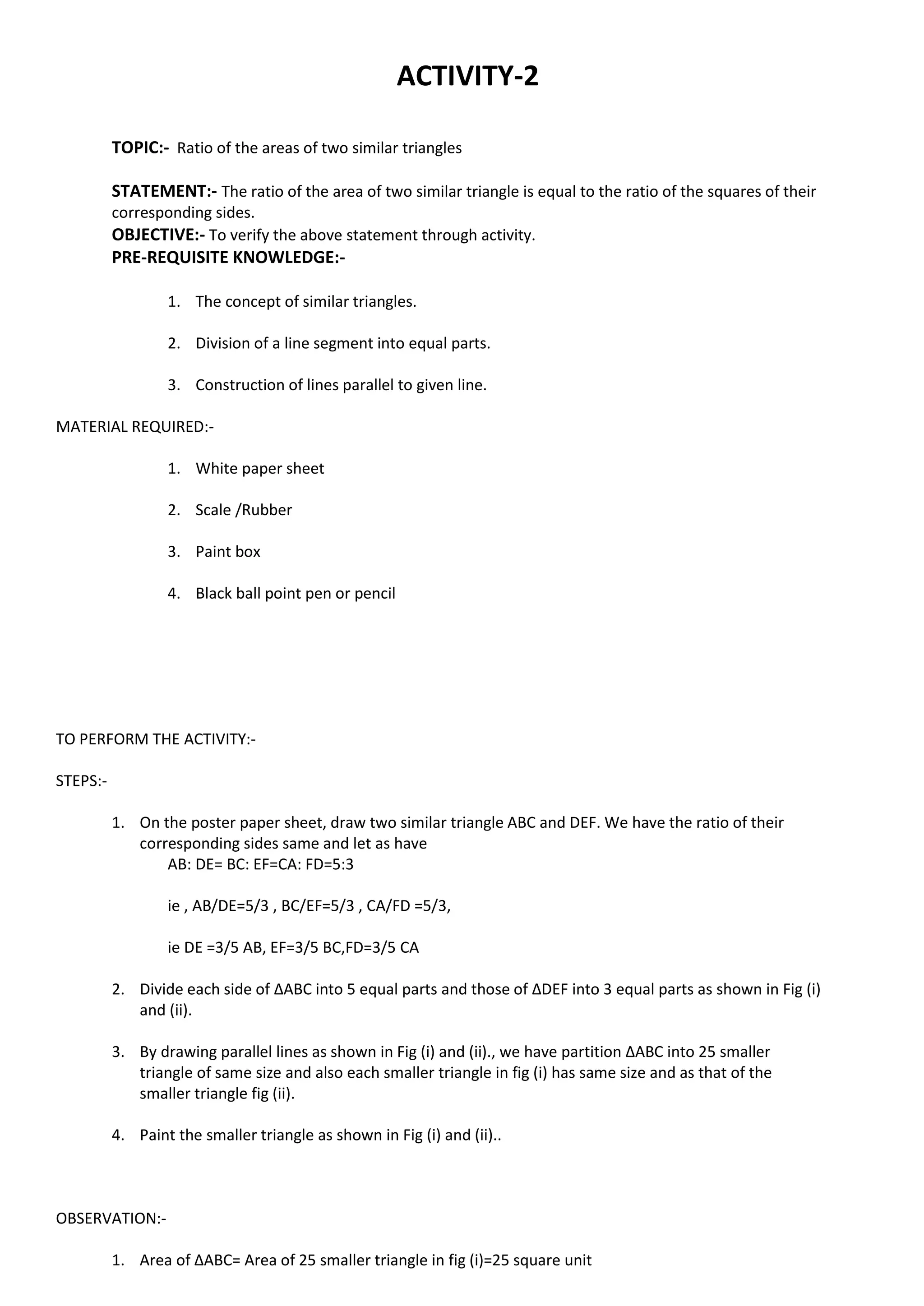 ACTIVITY-2
TOPIC:- Ratio of the areas of two similar triangles
STATEMENT:- The ratio of the area of two similar triangle is equal to the ratio of the squares of their
corresponding sides.
OBJECTIVE:- To verify the above statement through activity.
PRE-REQUISITE KNOWLEDGE:-
1. The concept of similar triangles.
2. Division of a line segment into equal parts.
3. Construction of lines parallel to given line.
MATERIAL REQUIRED:-
1. White paper sheet
2. Scale /Rubber
3. Paint box
4. Black ball point pen or pencil
TO PERFORM THE ACTIVITY:-
STEPS:-
1. On the poster paper sheet, draw two similar triangle ABC and DEF. We have the ratio of their
corresponding sides same and let as have
AB: DE= BC: EF=CA: FD=5:3
ie , AB/DE=5/3 , BC/EF=5/3 , CA/FD =5/3,
ie DE =3/5 AB, EF=3/5 BC,FD=3/5 CA
2. Divide each side of ∆ABC into 5 equal parts and those of ∆DEF into 3 equal parts as shown in Fig (i)
and (ii).
3. By drawing parallel lines as shown in Fig (i) and (ii)., we have partition ∆ABC into 25 smaller
triangle of same size and also each smaller triangle in fig (i) has same size and as that of the
smaller triangle fig (ii).
4. Paint the smaller triangle as shown in Fig (i) and (ii)..
OBSERVATION:-
1. Area of ∆ABC= Area of 25 smaller triangle in fig (i)=25 square unit
 