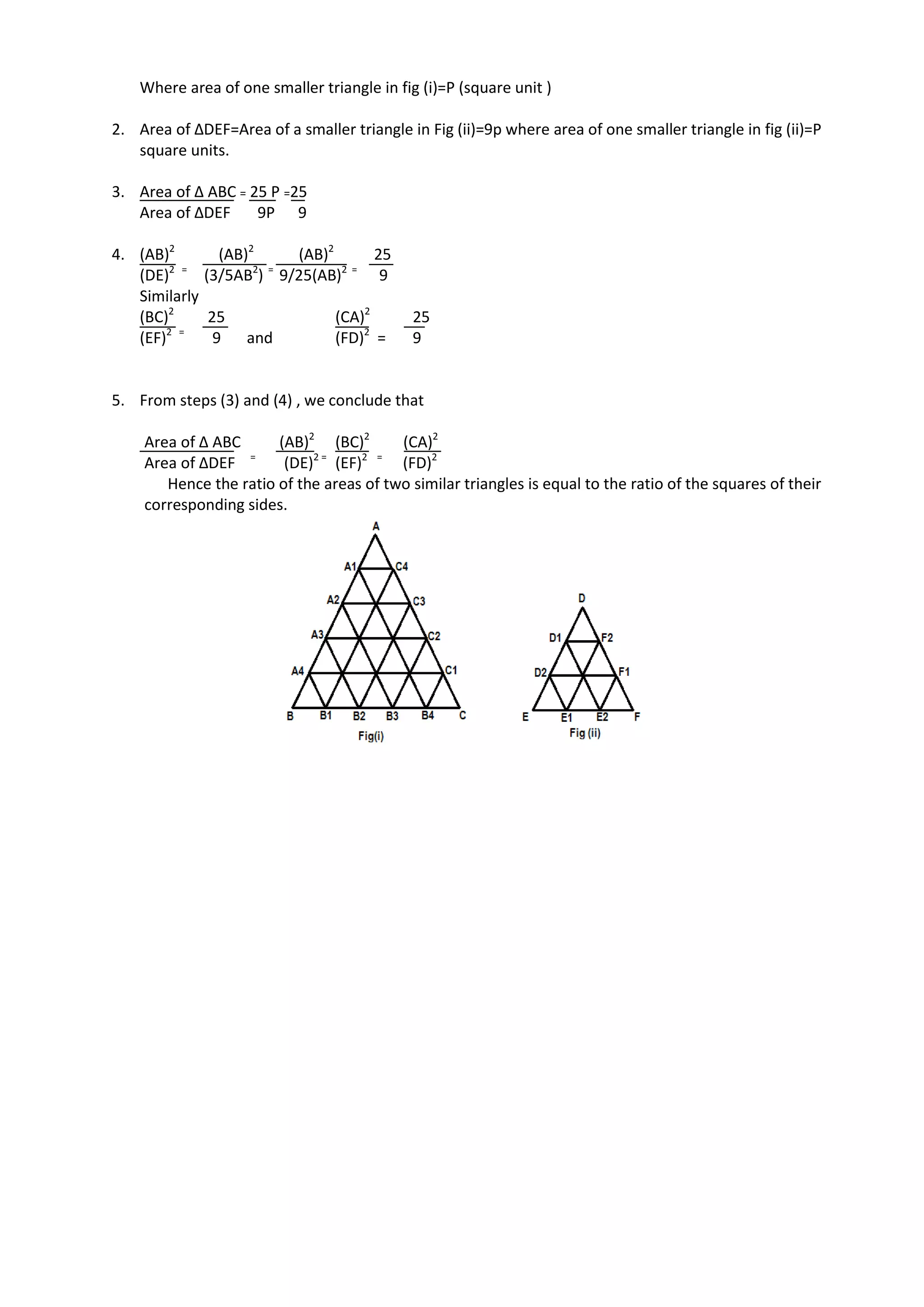 Where area of one smaller triangle in fig (i)=P (square unit )
2. Area of ∆DEF=Area of a smaller triangle in Fig (ii)=9p where area of one smaller triangle in fig (ii)=P
square units.
3. Area of ∆ ABC = 25 P =25
Area of ∆DEF 9P 9
4. (AB)2
(AB)2
(AB)2
25
(DE)2 =
(3/5AB2
) =
9/25(AB)2 =
9
Similarly
(BC)2
25 (CA)2
25
(EF)2 =
9 and (FD)2
= 9
5. From steps (3) and (4) , we conclude that
Area of ∆ ABC (AB)2
(BC)2
(CA)2
Area of ∆DEF =
(DE)2 =
(EF)2 =
(FD)2
Hence the ratio of the areas of two similar triangles is equal to the ratio of the squares of their
corresponding sides.
 