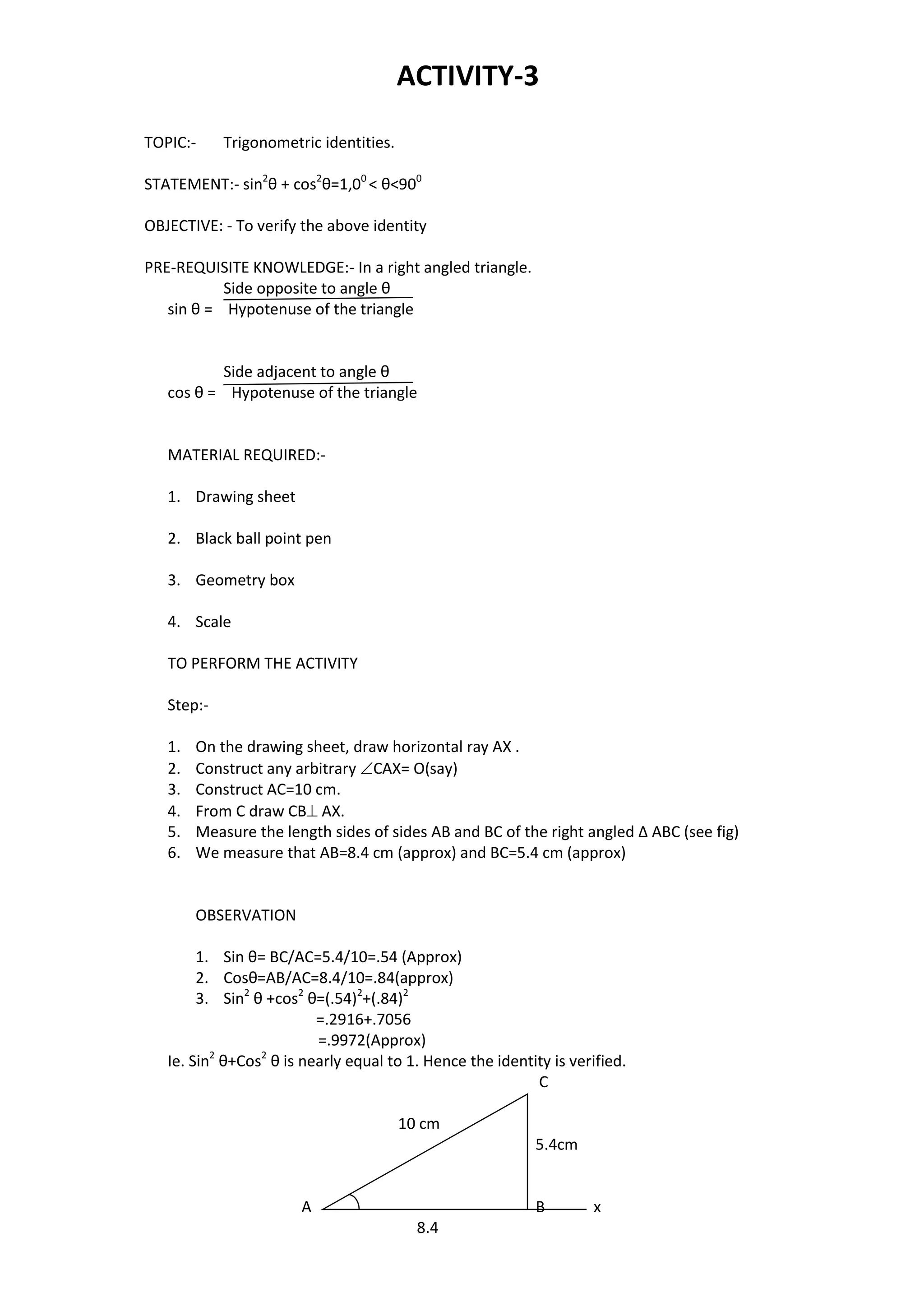 ACTIVITY-3
TOPIC:- Trigonometric identities.
STATEMENT:- sin2
θ + cos2
θ=1,00
< θ<900
OBJECTIVE: - To verify the above identity
PRE-REQUISITE KNOWLEDGE:- In a right angled triangle.
Side opposite to angle θ
sin θ = Hypotenuse of the triangle
Side adjacent to angle θ
cos θ = Hypotenuse of the triangle
MATERIAL REQUIRED:-
1. Drawing sheet
2. Black ball point pen
3. Geometry box
4. Scale
TO PERFORM THE ACTIVITY
Step:-
1. On the drawing sheet, draw horizontal ray AX .
2. Construct any arbitrary CAX= O(say)
3. Construct AC=10 cm.
4. From C draw CB AX.
5. Measure the length sides of sides AB and BC of the right angled ∆ ABC (see fig)
6. We measure that AB=8.4 cm (approx) and BC=5.4 cm (approx)
OBSERVATION
1. Sin θ= BC/AC=5.4/10=.54 (Approx)
2. Cosθ=AB/AC=8.4/10=.84(approx)
3. Sin2
θ +cos2
θ=(.54)2
+(.84)2
=.2916+.7056
=.9972(Approx)
Ie. Sin2
θ+Cos2
θ is nearly equal to 1. Hence the identity is verified.
C
10 cm
5.4cm
A B x
8.4
 