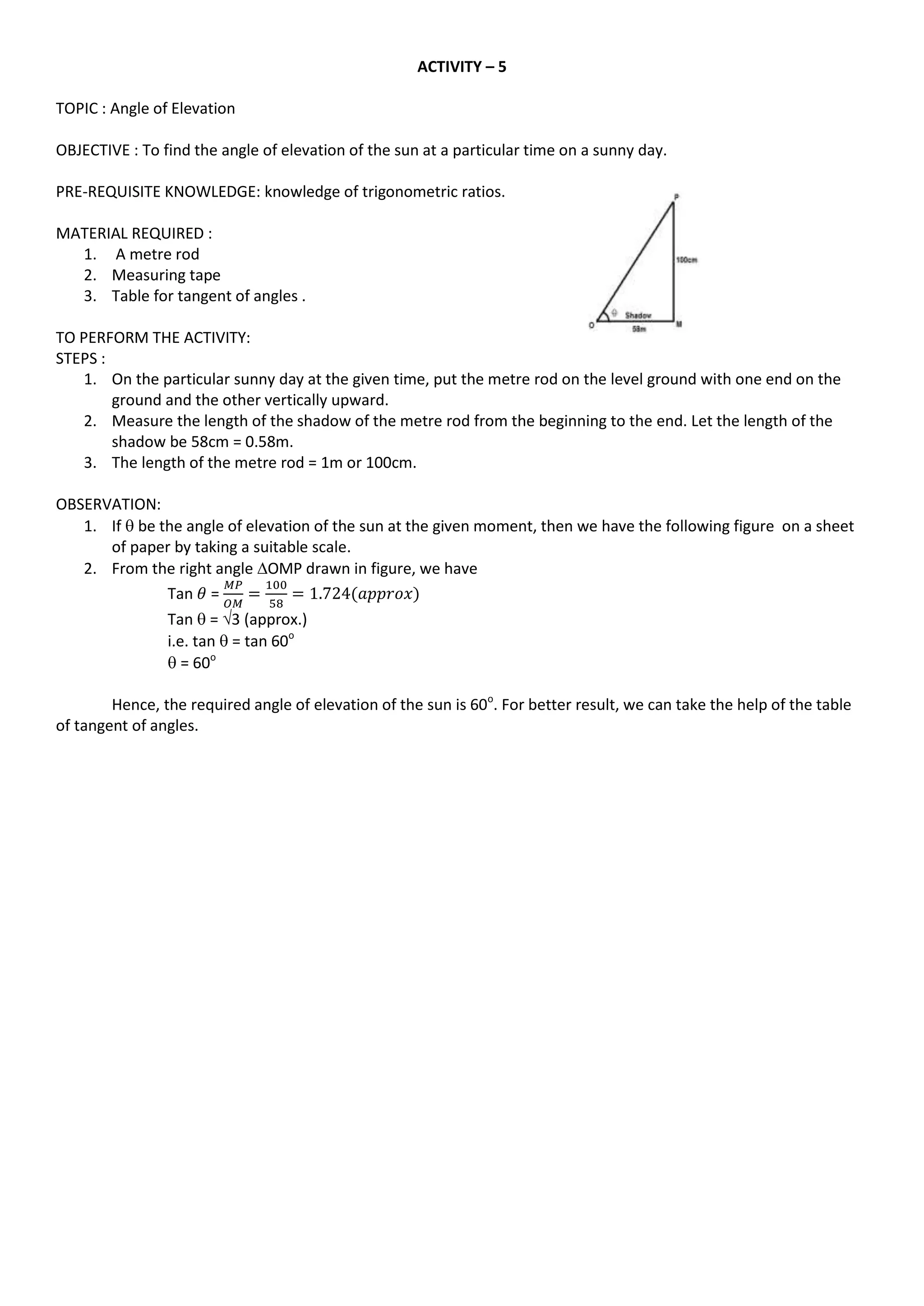 ACTIVITY – 5
TOPIC : Angle of Elevation
OBJECTIVE : To find the angle of elevation of the sun at a particular time on a sunny day.
PRE-REQUISITE KNOWLEDGE: knowledge of trigonometric ratios.
MATERIAL REQUIRED :
1. A metre rod
2. Measuring tape
3. Table for tangent of angles .
TO PERFORM THE ACTIVITY:
STEPS :
1. On the particular sunny day at the given time, put the metre rod on the level ground with one end on the
ground and the other vertically upward.
2. Measure the length of the shadow of the metre rod from the beginning to the end. Let the length of the
shadow be 58cm = 0.58m.
3. The length of the metre rod = 1m or 100cm.
OBSERVATION:
1. If  be the angle of elevation of the sun at the given moment, then we have the following figure on a sheet
of paper by taking a suitable scale.
2. From the right angle OMP drawn in figure, we have
Tan =
Tan  = 3 (approx.)
i.e. tan  = tan 60o
 = 60o
Hence, the required angle of elevation of the sun is 60o
. For better result, we can take the help of the table
of tangent of angles.
 