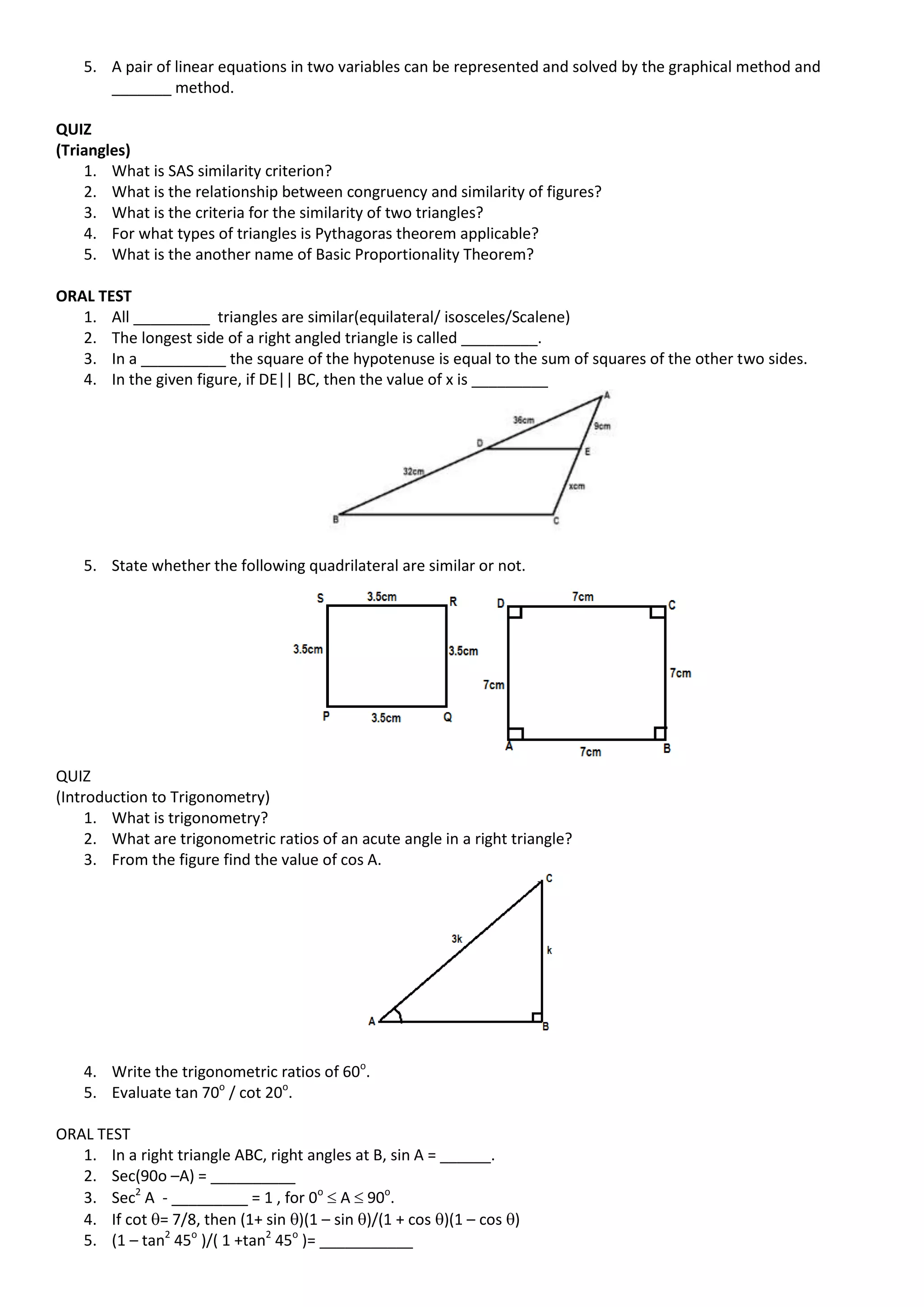 5. A pair of linear equations in two variables can be represented and solved by the graphical method and
_______ method.
QUIZ
(Triangles)
1. What is SAS similarity criterion?
2. What is the relationship between congruency and similarity of figures?
3. What is the criteria for the similarity of two triangles?
4. For what types of triangles is Pythagoras theorem applicable?
5. What is the another name of Basic Proportionality Theorem?
ORAL TEST
1. All _________ triangles are similar(equilateral/ isosceles/Scalene)
2. The longest side of a right angled triangle is called _________.
3. In a __________ the square of the hypotenuse is equal to the sum of squares of the other two sides.
4. In the given figure, if DE|| BC, then the value of x is _________
5. State whether the following quadrilateral are similar or not.
QUIZ
(Introduction to Trigonometry)
1. What is trigonometry?
2. What are trigonometric ratios of an acute angle in a right triangle?
3. From the figure find the value of cos A.
4. Write the trigonometric ratios of 60o
.
5. Evaluate tan 70o
/ cot 20o
.
ORAL TEST
1. In a right triangle ABC, right angles at B, sin A = ______.
2. Sec(90o –A) = __________
3. Sec2
A - _________ = 1 , for 0o
 A  90o
.
4. If cot = 7/8, then (1+ sin )(1 – sin )/(1 + cos )(1 – cos )
5. (1 – tan2
45o
)/( 1 +tan2
45o
)= ___________
 