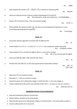 Ans. 19000
5. State whether the number √ √ )(√ + √ rational or irrational justify.
Ans. Rational
6. Write one rational and one irrational number lying between 0.25 and 0.32.
Ans. One rational no. =0.26, one irrational no. = 0.27010010001………
7. Express 107 in the form of 4q + 3 for some positive integer.
Ans. 4 X 26 + 3
8. Write whether the rational number will have a terminating decimal expansion or a non
terminating repeating decimal expansion.
Ans. Terminating.
( level - 2 )
1. Use Euclid’s division algorithm to find the HCF of 1288 and 575.
Ans. 23.
2. Check whether are composite number and justify.
Ans. Composite number.
3. Check whether can end with the digit 0, where n is any natural number.
Ans. No, can not end with the digit 0.
4. Given that LCM (26, 169) = 338, write HCF (26, 169 ).]
Ans. 13
5. Find the HCF and LCM of 6, 72 and 120 using the prime factorization method.
Ans. HCF = 6
LCM = 360
( level - 3 )
1. Show that √ is an irrational number.
2. Show that √ is an irrational number.
3. Show that square of an odd positive integer is of the form 8m + 1, for some integer m.
4. Find the LCM & HCF of 26 and 91 and verify that
Ans. LCM=182, HCF=13
(PROBLEMS FOR SELF EVALUATION/HOTS)
1. State the fundamental theorem of Arithmetic.
2. Express 2658 as a product of its prime factors.
3. Show that the square of an odd positive integers is of the form 8m + 1 for some whole number m.
4. Find the LCM and HCF of 17, 23 and 29.
 