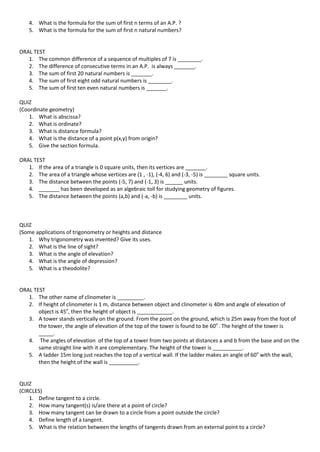 4. What is the formula for the sum of first n terms of an A.P. ?
5. What is the formula for the sum of first n natural numbers?
ORAL TEST
1. The common difference of a sequence of multiples of 7 is ________.
2. The difference of consecutive terms in an A.P. is always _______.
3. The sum of first 20 natural numbers is _______.
4. The sum of first eight odd natural numbers is ________.
5. The sum of first ten even natural numbers is _______.
QUIZ
(Coordinate geometry)
1. What is abscissa?
2. What is ordinate?
3. What is distance formula?
4. What is the distance of a point p(x,y) from origin?
5. Give the section formula.
ORAL TEST
1. If the area of a triangle is 0 square units, then its vertices are _______.
2. The area of a triangle whose vertices are (1 , -1), (-4, 6) and (-3, -5) is ________ square units.
3. The distance between the points (-5, 7) and (-1, 3) is ______ units.
4. _______ has been developed as an algebraic toll for studying geometry of figures.
5. The distance between the points (a,b) and (-a, -b) is ________ units.
QUIZ
(Some applications of trigonometry or heights and distance
1. Why trigonometry was invented? Give its uses.
2. What is the line of sight?
3. What is the angle of elevation?
4. What is the angle of depression?
5. What is a theodolite?
ORAL TEST
1. The other name of clinometer is _________.
2. If height of clinometer is 1 m, distance between object and clinometer is 40m and angle of elevation of
object is 45o
, then the height of object is ____________.
3. A tower stands vertically on the ground. From the point on the ground, which is 25m away from the foot of
the tower, the angle of elevation of the top of the tower is found to be 60o
. The height of the tower is
_____.
4. The angles of elevation of the top of a tower from two points at distances a and b from the base and on the
same straight line with it are complementary. The height of the tower is __________.
5. A ladder 15m long just reaches the top of a vertical wall. If the ladder makes an angle of 60o
with the wall,
then the height of the wall is __________.
QUIZ
(CIRCLES)
1. Define tangent to a circle.
2. How many tangent(s) is/are there at a point of circle?
3. How many tangent can be drawn to a circle from a point outside the circle?
4. Define length of a tangent.
5. What is the relation between the lengths of tangents drawn from an external point to a circle?
 
