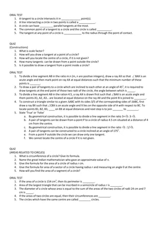 ORAL TEST
1. A tangent to a circle intersects it in _____________ point(s).
2. A line intersecting a circle in two points is called a ___________.
3. A circle can have _________ parallel tangents at the most.
4. The common point of a tangent to a circle and the circle is called __________.
5. The tangent at any point of a circle is ____________ to the radius through the point of contact.
QUIZ
(Constructions)
1. What is scale factor?
2. How will you draw a tangent at a point of a circle?
3. How will you locate the centre of a circle, if it is not given?
4. How many tangents can be drawn from a point outside the circle?
5. Is it possible to draw a tangent from a point inside a circle?
ORAL TEST
1. To divide a line segment AB in the ratio m:n (m, n are positive integers), draw a ray AX so that  BAX is an
acute angle and then mark point on ray AX at equal distances such that the minimum number of these
points is _______.
2. To draw a pair of tangents to a circle which are inclined to each other at an angle of 45o
, it is required to
draw tangents at the end point of those two radii of the circle, the angle between which is _____.
3. To divide a line segment AB in the ration 4:5, a ray AX is drawn first such that BAX is an acute angle and
them points A1, A2, A3… are located at equal distance on the ray AX and the point B is joined to ________.
4. To construct a triangle similar to a given ABC with its sides 3/5 of the corresponding sides of ABC, first
draw a ray BX such that CBX is an acute angle and X lies on the opposite side of A with respect to BC. To
locate points B1, B2, B3, ____ on BX at equal distances and next step is to join _______ to ________.
5. State ‘True’ or ‘False’
a. By geometrical construction, it is possible to divide a line segment in the ratio 3+5: 3-5.
b. A pair of tangents can be drawn from a point P to a circle of radius 4.5 cm situated at a distance of 4
cm from the centre.
c. By geometrical construction, it is possible to divide a line segment in the ratio 5 : 1/5.
d. A pair of tangents can be constructed to a circle inclined at an angle of 175o
.
e. From a point P outside the circle we can draw only one tangent.
f. We cannot locate the centre of a circle if it is not given.
QUIZ
(AREAS RELATED TO CIRCLES)
1. What is circumference of a circle? Give its formula.
2. Name the great Indian mathematician who gave an approximate value of .
3. Give the formula for the area of a circle of radius r cm.
4. Give the formula for area of a sector of a circle having radius r and measuring an angle  at the centre.
5. How will you find the area of a segment of a circle?
ORAL TEST
1. If the area of a circle is 154 cm2
, then its perimeter is ________.
2. Area of the largest triangle that can be inscribed in a semicircle of radius r is ________.
3. The diameter of a circle whose area is equal to the sum of the areas of the two circles of radii 24 cm and 7
cm is _____.
4. If the areas of two circles are equal, then their circumferences are ________.
5. The circles which have the same centre are called ________ circles.
 