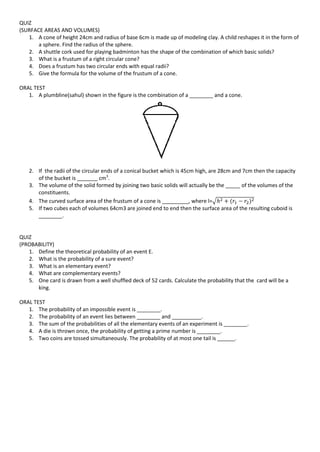 QUIZ
(SURFACE AREAS AND VOLUMES)
1. A cone of height 24cm and radius of base 6cm is made up of modeling clay. A child reshapes it in the form of
a sphere. Find the radius of the sphere.
2. A shuttle cork used for playing badminton has the shape of the combination of which basic solids?
3. What is a frustum of a right circular cone?
4. Does a frustum has two circular ends with equal radii?
5. Give the formula for the volume of the frustum of a cone.
ORAL TEST
1. A plumbline(sahul) shown in the figure is the combination of a ________ and a cone.
2. If the radii of the circular ends of a conical bucket which is 45cm high, are 28cm and 7cm then the capacity
of the bucket is _______ cm3
.
3. The volume of the solid formed by joining two basic solids will actually be the _____ of the volumes of the
constituents.
4. The curved surface area of the frustum of a cone is _________, where l=√
5. If two cubes each of volumes 64cm3 are joined end to end then the surface area of the resulting cuboid is
________.
QUIZ
(PROBABILITY)
1. Define the theoretical probability of an event E.
2. What is the probability of a sure event?
3. What is an elementary event?
4. What are complementary events?
5. One card is drawn from a well shuffled deck of 52 cards. Calculate the probability that the card will be a
king.
ORAL TEST
1. The probability of an impossible event is ________.
2. The probability of an event lies between ________ and __________.
3. The sum of the probabilities of all the elementary events of an experiment is ________.
4. A die is thrown once, the probability of getting a prime number is ________.
5. Two coins are tossed simultaneously. The probability of at most one tail is ______.
 