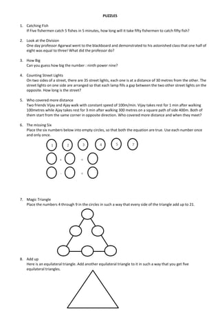 PUZZLES
1. Catching Fish
If Five fishermen catch 5 fishes in 5 minutes, how long will it take fifty fishermen to catch fifty fish?
2. Look at the Division
One day professor Agarwal went to the blackboard and demonstrated to his astonished class that one half of
eight was equal to three! What did the professor do?
3. How Big
Can you guess how big the number : ninth power nine?
4. Counting Street Lights
On two sides of a street, there are 35 street lights, each one is at a distance of 30 metres from the other. The
street lights on one side are arranged so that each lamp fills a gap between the two other street lights on the
opposite. How long is the street?
5. Who covered more distance
Two friends Vijay and Ajay walk with constant speed of 100m/min. Vijay takes rest for 1 min after walking
100metres while Ajay takes rest for 3 min after walking 300 metres on a square path of side 400m. Both of
them start from the same corner in opposite direction. Who covered more distance and when they meet?
6. The missing Six
Place the six numbers below into empty circles, so that both the equation are true. Use each number once
and only once.
7. Magic Triangle
Place the numbers 4 through 9 in the circles in such a way that every side of the triangle add up to 21.
8. Add up
Here is an equilateral triangle. Add another equilateral triangle to it in such a way that you get five
equilateral triangles.
1 2 3 4 5 7
+
-
=
=
 