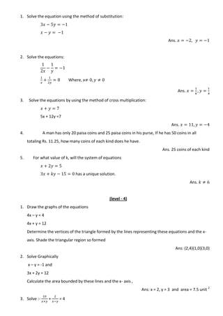 1. Solve the equation using the method of substitution:
Ans.
2. Solve the equations:
Where, x
Ans.
3. Solve the equations by using the method of cross multiplication:
5x + 12y =7
Ans.
4. A man has only 20 paisa coins and 25 paisa coins in his purse, If he has 50 coins in all
totaling Rs. 11.25, how many coins of each kind does he have.
Ans. 25 coins of each kind
5. For what value of k, will the system of equations
has a unique solution.
Ans.
(level - 4)
1. Draw the graphs of the equations
4x – y = 4
4x + y = 12
Determine the vertices of the triangle formed by the lines representing these equations and the x-
axis. Shade the triangular region so formed
Ans: (2,4)(1,0)(3,0)
2. Solve Graphically
x – y = -1 and
3x + 2y = 12
Calculate the area bounded by these lines and the x- axis ,
Ans: x = 2, y = 3 and area = 7.5 unit 2
3. Solve :- + = 4
 