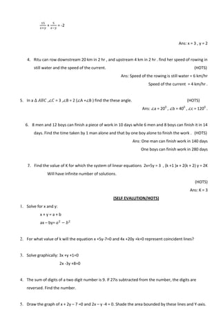 + = -2
Ans: x = 3 , y = 2
4. Ritu can row downstream 20 km in 2 hr , and upstream 4 km in 2 hr . find her speed of rowing in
still water and the speed of the current. (HOTS)
Ans: Speed of the rowing is still water = 6 km/hr
Speed of the current = 4 km/hr .
5. In a , = 3 , B = 2 ( A + B ) find the these angle. (HOTS)
Ans: a = 200
, b = 400
, c = 1200
.
6. 8 men and 12 boys can finish a piece of work in 10 days while 6 men and 8 boys can finish it in 14
days. Find the time taken by 1 man alone and that by one boy alone to finish the work . (HOTS)
Ans: One man can finish work in 140 days
One boys can finish work in 280 days
7. Find the value of K for which the system of linear equations 2x+5y = 3 , (k +1 )x + 2(k + 2) y = 2K
Will have infinite number of solutions.
(HOTS)
Ans: K = 3
(SELF EVALUTION/HOTS)
1. Solve for x and y:
x + y = a + b
ax – by=
2. For what value of k will the equation x +5y-7=0 and 4x +20y +k=0 represent coincident lines?
3. Solve graphically: 3x +y +1=0
2x -3y +8=0
4. The sum of digits of a two digit number is 9. If 27is subtracted from the number, the digits are
reversed. Find the number.
5. Draw the graph of x + 2y – 7 =0 and 2x – y -4 = 0. Shade the area bounded by these lines and Y-axis.
 