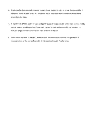 6. Students of a class are made to stand in rows. If one student is extra in a row, there would be 2
rows less. If one student is less in a row there would be 3 rows more. Find the number of the
students in the class.
7. A man travels 370 km partly by train and partly by car. If he covers 250 km by train and the rest by
the car it takes him 4 hours, but if he travels 130 km by train and the rest by car, he takes 18
minutes longer. Find the speed of the train and that of the car
8. Given linear equation 2x +3y-8=0, write another linear equation such that the geometrical
representation of the pair so formed is (i) intersecting lines, (ii) Parallel Lines.
 