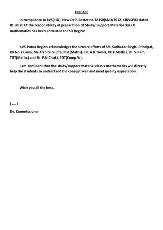 PREFACE
In compliance to kVS(HQ), New Delhi letter no.28350(SM)/2012-13KVSPR/ dated
01.08.2012 the responsibility of preparation of Study/ Support Material class X
mathematics has been entrusted to this Region
KVS Patna Region acknowledges the sincere efforts of Sh. Sudhakar Singh, Principal,
KV No.2 Gaya, Ms.Archita Gupta, PGT(Maths), Dr. A.K.Tiwari, TGT(Maths), Sh. S.Ram,
TGT(Maths) and Sh. P.N.Chaki, PGT(Comp.Sc).
I am confident that the study/support material class x mathematics will directly
help the students to understand the concept well and meet quality expectation.
Wish you all the best.
( …..)
Dy. Commissioner
 