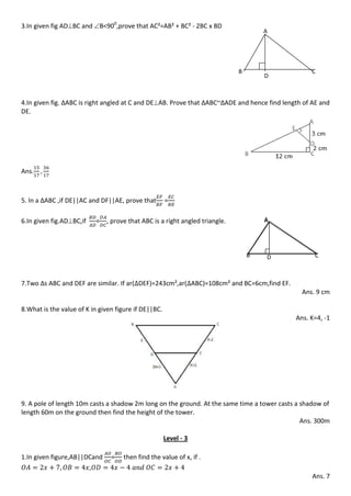 3.In given fig ADBC and B<900
,prove that AC²=AB² + BC² - 2BC x BD
4.In given fig. ∆ABC is right angled at C and DEAB. Prove that ∆ABC~∆ADE and hence find length of AE and
DE.
Ans.
5. In a ∆ABC ,if DE||AC and DF||AE, prove that =
6.In given fig.ADBC,if = , prove that ABC is a right angled triangle.
7.Two ∆s ABC and DEF are similar. If ar( DEF)=243cm²,ar( ABC)=108cm² and BC=6cm,find EF.
Ans. 9 cm
8.What is the value of K in given figure if DE||BC.
Ans. K=4, -1
9. A pole of length 10m casts a shadow 2m long on the ground. At the same time a tower casts a shadow of
length 60m on the ground then find the height of the tower.
Ans. 300m
Level - 3
1.In given figure,AB||DCand = then find the value of x, if .
,
Ans. 7
A
B
D
C
AA
B C
A
B CD
 