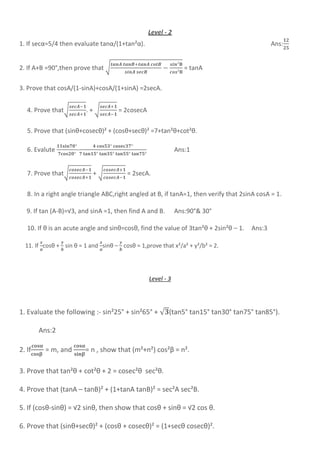 Level - 2
1. If secα=5/4 then evaluate tanα/(1+tan²α). Ans:
2. If A+B =90°,then prove that √ = tanA
3. Prove that cosA/(1-sinA)+cosA/(1+sinA) =2secA.
4. Prove that√ . + √ = 2cosecA
5. Prove that (sinθ+cosecθ)² + (cosθ+secθ)² =7+tan²θ+cot²θ.
6. Evalute - Ans:1
7. Prove that√ + √ = 2secA.
8. In a right angle triangle ABC,right angled at B, if tanA=1, then verify that 2sinA cosA = 1.
9. If tan (A-B)=√3, and sinA =1, then find A and B. Ans:90°& 30°
10. If θ is an acute angle and sinθ=cosθ, find the value of 3tan²θ + 2sin²θ – 1. Ans:3
11. If cosθ + sin θ = 1 and sinθ – cosθ = 1,prove that x²/a² + y²/b² = 2.
Level - 3
1. Evaluate the following :- sin²25° + sin²65° + √ (tan5° tan15° tan30° tan75° tan85°).
Ans:2
2. If = m, and = n , show that (m²+n²) cos²β = n².
3. Prove that tan²θ + cot²θ + 2 = cosec²θ sec²θ.
4. Prove that (tanA – tanB)² + (1+tanA tanB)² = sec²A sec²B.
5. If (cosθ-sinθ) = √2 sinθ, then show that cosθ + sinθ = √2 cos θ.
6. Prove that (sinθ+secθ)² + (cosθ + cosecθ)² = (1+secθ cosecθ)².
 