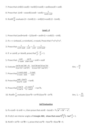 7. Prove that sinθ/(1-cosθ) + tanθ/(1+cosθ) = secθcosecθ + cotθ.
8. Prove that (sinθ – cosecθ) (cosθ – secθ) = .
9. Ifcotθ , evaluate (2 + 2sinθ) (1 – sinθ)/(1+cosθ) (2 - 2sinθ).
Level - 4
1. Prove that (secθ+tanθ – 1)/(tanθ – secθ+1) = cosθ/(1 – sinθ).
2. If x = r sinAcosC, y=rsinAsinC, z=rcosA, Prove that r²=x²+y²+z².
3. Prove that - = - .
4. If x= asinθ, y= btanθ, prove that - = 1.
5. Prove that: - = sinθ + cosθ
6. Evaluate - . Ans.
7. Prove that
–
= .
8. Prove that
–
–
= tanθ.
9. Prove that =(
–
) = tan²A.
10. Ifcotθ= , evaluate (i)cos²θ + sin²θ (ii)cos²θ - sin²θ. Ans. 1,
Self Evaluation
1. If a cosθ + b sinθ = c, then prove that asinθ – bcosθ = ∓√
2. If A,B,C are interior angles of triangle ABC, show that cosec²( ) - tan² = 1.
3. Ifsinθ + sin²θ + sin³θ = 1, prove that cos⁶θ – 4cos´θ + 8cos²θ = 4.
 