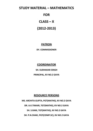 STUDY MATERIAL – MATHEMATICS
FOR
CLASS – X
(2012-2013)
PATRON
DY. COMMISSIONER
COORDINATOR
SH. SUDHAKAR SINGH
PRINCIPAL, KV NO.2 GAYA
RESOURCE PERSONS
MS. ARCHITA GUPTA, PGT(MATHS), KV NO.2 GAYA
DR. A.K.TIWARI, TGT(MATHS), KV NO.2 GAYA
SH. S.RAM, TGT(MATHS), KV NO.2 GAYA
SH. P.N.CHAKI, PGT(COMP.SC), KV NO.2 GAYA
 