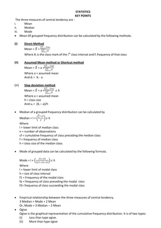 STATISTICS
KEY POINTS
The three measures of central tendency are :
i. Mean
ii. Median
iii. Mode
 Mean Of grouped frequency distribution can be calculated by the following methods.
(i) Direct Method
Mean = ̅ =
∑
∑
Where Xi is the class mark of the ith
class interval and fi frequency of that class
(ii) Assumed Mean method or Shortcut method
Mean = ̅ = a +
∑
∑
Where a = assumed mean
And di = Xi - a
(iii) Step deviation method.
Mean = ̅ = a +
∑
∑
Where a = assumed mean
h = class size
And ui = (Xi – a)/h
 Median of a grouped frequency distribution can be calculated by
Median = l + ( )
Where
l = lower limit of median class
n = number of observations
cf = cumulative frequency of class preceding the median class
f = frequency of median class
h = class size of the median class.
 Mode of grouped data can be calculated by the following formula.
Mode = l + ( )
Where
l = lower limit of modal class
h = size of class interval
f1 = Frequency of the modal class
fo = frequency of class preceding the modal class
f2= frequency of class succeeding the modal class
 Empirical relationship between the three measures of central tendency.
3 Median = Mode + 2 Mean
Or, Mode = 3 Median – 2 Mean
 Ogive
Ogive is the graphical representation of the cumulative frequency distribution. It is of two types:
(i) Less than type ogive.
(ii) More than type ogive
 