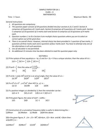 SAMPLE PAPER FOR SA-1
CLASS – X
MATHEMATICS
Time : 3 hours Maximum Marks : 90
General Instructions:
1. All questions are compulsory.
2. The question paper consists of 34 questions divided into four sections A, B, C and D. Section A
comprises of 8 questions of 1 mark each, Section B comprises of 6 questions of 2 marks each. Section
C comprises of 10 questions of 3 marks each and Section D comprises of 10 questions of 4 marks
each.
3. Question numbers 1 to 8 in Section A are multiple choice questions where you are to select on
correct option out of the given four.
4. There is no overall choice. However, internal choice has been provided in 1 question of two marks, 3
questions of three marks each and 2 questions of four marks each. You have to attempt only one of
the alternatives in all such questions.
5. Use of calculator is not permitted.
6. An additional 15 minutes time has been allotted to read this question paper only.
SECTION A
[1] If the system of liner equations x - ky =2 and 3x + 2y =-5 has a unique solution, then the value of k is:-
[a] k = *b+ k ≠- [c]k = *d+ k ≠-
[2] If tan = then the value of is :-
[a] [b] [c] 1 [d]
[3] If sin3x = cos[x-260
] and 3x is an actual angle, then the value of x is :-
[a] 290
[b]260
[c]290
[d]130
[4] If x=23
x 3 x 52
, y=22
x33
,then HCF [x , y] is :-
[a] 12 [b]108 [c]6 [d]36
[5] If a positive integer p is divided by 3, then the remainder can be:-
[a]1 or 3 [b]1,2 or3 [c]0,1 or 2 [d]2 or 3
[6] If the given figure, the value of tanP – cotRis:-
[a]1 [b]0 [c] -1 [d] 2
[7] Construction of a cumulative frequency table is useful in determining the :-
[a]Mean [b] Median [c] Mode [d]All the above
[8]In the given figure, if A= D = 900
, AD=6cm , CD = 8cm and BC =26cm then
ar( is :-
[a]240cm2
[b]48cm2
[c]1202
[d]260cm2
6cm
PQ
R
10 cm
 