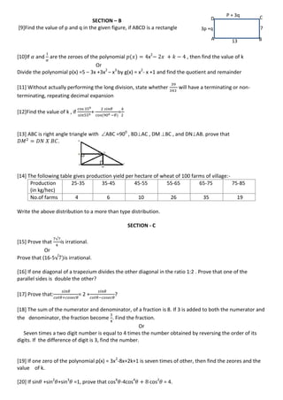 SECTION – B
[9]Find the value of p and q in the given figure, if ABCD is a rectangle
[10]If and are the zeroes of the polynomial x2
, then find the value of k
Or
Divide the polynomial p(x) =5 – 3x +3x2
– x3
by g(x) = x2
- x +1 and find the quotient and remainder
[11] Without actually performing the long division, state whether will have a terminating or non-
terminating, repeating decimal expansion
[12]Find the value of k , if + =
[13] ABC is right angle triangle with ABC =900
, BDAC , DM BC , and DNAB. prove that
.
[14] The following table gives production yield per hectare of wheat of 100 farms of village:-
Production
(in kg/hec)
25-35 35-45 45-55 55-65 65-75 75-85
No.of farms 4 6 10 26 35 19
Write the above distribution to a more than type distribution.
SECTION - C
[15] Prove that
√
is irrational.
Or
Prove that (16-5√ is irrational.
[16] If one diagonal of a trapezium divides the other diagonal in the ratio 1:2 . Prove that one of the
parallel sides is double the other?
[17] Prove that: = 2 + ?
[18] The sum of the numerator and denominator, of a fraction is 8. If 3 is added to both the numerator and
the denominator, the fraction become . Find the fraction.
Or
Seven times a two digit number is equal to 4 times the number obtained by reversing the order of its
digits. If the difference of digit is 3, find the number.
[19] If one zero of the polynomial p(x) = 3x2
-8x+2k+1 is seven times of other, then find the zeores and the
value of k.
[20] If sin +sin2
+sin3
=1, prove that cos6
-4cos4
cos2
= 4.
A B
CD
7
13
3p +q
P + 3q
 