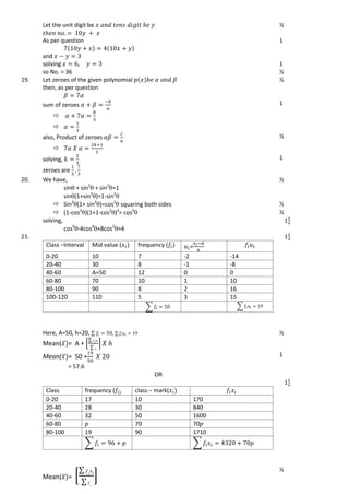 Let the unit digit be ½
As per question
and
1
solving 1
so No. = 36 ½
19. Let zeroes of the given polynomial
then, as per question
½
sum of zeroes


1
also, Product of zeroes

½
solving,
zeroes are
1
20. We have,
sin + sin2
 + sin3
=1
sin(1+sin2
)=1-sin2

½
 Sin2
(1+ sin2
)=cos2
 squaring both sides ½
 (1-cos2
)(1+1-cos2
)2
= cos4
 ½
solving,
cos6
-4cos4
+8cos2
=4
21.
Class –Interval Mid value ( frequency ( =
0-20 10 7 -2 -14
20-40 30 8 -1 -8
40-60 A=50 12 0 0
60-80 70 10 1 10
80-100 90 8 2 16
100-120 110 5 3 15
∑ ∑
Here, A=50, h=20, ∑ , ∑
Mean( ̅ = A + *
∑
∑
+
½
Mean( ̅ = 50 +
= 57.6
1
OR
Class frequency ( class – mark(
0-20 17 10 170
20-40 28 30 840
40-60 32 50 1600
60-80 70 70
80-100 19 90 1710
∑ ∑
Mean( ̅ = *
∑
∑
+
½
 