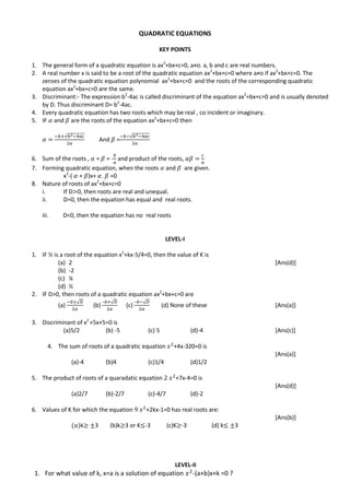 QUADRATIC EQUATIONS
KEY POINTS
1. The general form of a quadratic equation is ax2
+bx+c=0, a≠o. a, b and c are real numbers.
2. A real number x is said to be a root of the quadratic equation ax2
+bx+c=0 where a≠o if ax2
+bx+c=0. The
zeroes of the quadratic equation polynomial ax2
+bx+c=0 and the roots of the corresponding quadratic
equation ax2
+bx+c=0 are the same.
3. Discriminant:- The expression b2
-4ac is called discriminant of the equation ax2
+bx+c=0 and is usually denoted
by D. Thus discriminant D= b2
-4ac.
4. Every quadratic equation has two roots which may be real , co incident or imaginary.
5. IF and are the roots of the equation ax2
+bx+c=0 then
√
And =
√
6. Sum of the roots , + = - and product of the roots,
7. Forming quadratic equation, when the roots and are given.
x2
-( + )x+ . =0
8. Nature of roots of ax2
+bx+c=0
i. If D 0, then roots are real and unequal.
ii. D=0, then the equation has equal and real roots.
iii. D<0, then the equation has no real roots
LEVEL-I
1. IF ½ is a root of the equation x2
+kx-5/4=0, then the value of K is
(a) 2 [Ans(d)]
(b) -2
(c) ¼
(d) ½
2. IF D>0, then roots of a quadratic equation ax2
+bx+c=0 are
(a)
√
(b)
– √
(c)
– √
(d) None of these [Ans(a)]
3. Discriminant of x2
+5x+5=0 is
(a)5/2 (b) -5 (c) 5 (d)-4 [Ans(c)]
4. The sum of roots of a quadratic equation +4x-320=0 is
[Ans(a)]
(a)-4 (b)4 (c)1/4 (d)1/2
5. The product of roots of a quaradatic equation +7x-4=0 is
[Ans(d)]
(a)2/7 (b)-2/7 (c)-4/7 (d)-2
6. Values of K for which the equation +2kx-1=0 has real roots are:
[Ans(b)]
k 3 (b)k 3 or K -3 (c)K -3 (d) k 3
LEVEL-II
1. For what value of k, x=a is a solution of equation -(a+b)x+k =0 ?
 