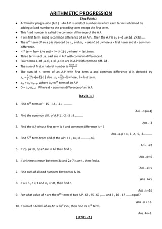 ARITHMETIC PROGRESSION
(Key Points)
 Arithmetic progression (A.P.) :- An A.P. is a list of numbers in which each term is obtained by
adding a fixed number to the preceding term except the first term.
 This fixed number is called the common difference of the A.P.
 If a is first term and d is common difference of an A.P. , then the A.P is a , a+d , a+2d , 2+3d …..
 The term of an a.p is denoted by and = a+(n-1) d , where a = first term and d = common
difference.
 term from the end = l – (n-1) d , where l = last term.
 Three terms a-d , a , a+d are in A.P with common difference d.
 Four terms a-3d , a-d , a+d ,a+3d are in A.P with common diff. 2d .
 The sum of first n natural number is
 The sum of n terms of an A.P with first term a and common difference d is denoted by
= { 2a+(n-1) d } also , = (a+l) where , l = last term.
 = - . Where = term of an A.P
 D = - . Where d = common difference of an A.P.
[LEVEL -1 ]
1. Find term of – 15 , -18 , -21 , ..........
Ans .-3 (n+4)
2. Find the common diff. of A.P 1 , -2 ,-5 ,-8 ,………
Ans . -3
3. Find the A.P whose first term is 4 and common difference is – 3
Ans . a.p = 4 , 1 -2, -5, -8…………
4. Find term from end of the AP : 17 , 14 ,11…………-40.
Ans . -28
5. If 2p, p+10 , 3p+2 are in AP then find p.
Ans . p= 6
6. If arithmetic mean between 3a and 2a-7 is a+4 , then find a.
Ans . a= 5
7. Find sum of all odd numbers between 0 & 50.
Ans . 625
8. If a = 5 , d = 3 and = 50 , then find n.
Ans .n =16
9. For what value of n are the term of two AP , 63 , 65 , 67 ,…… and 3 , 10 , 17 ,…….equal?
Ans . n = 13.
10. If sum of n terms of an AP is +5n , then find its term.
Ans. 4n+3.
[ LEVEL - 2 ]
 
