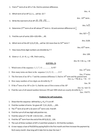 1. Find term of an AP is 7-4n. find its common difference.
Ans. -4.
2. Which term of an AP 5,2,-1,….will be -22 ?
Ans . term .
3. Write the next term of an AP √ , √ , √ ,…….
Ans. √ .
4. Determine term of an AP whose term is -10 and common difference is1
Ans. 927 = .
5. Find the sum of series 103=+101+99+…..49.
Ans. 2128.
6. Which term of the AP 3,15,27,39,….will be 132 more than its term ?
Ans. term .
7. How many three digit numbers are divisible by 7 ?
Ans. 128.
8. Given a = 2 , d = 8 , = 90 , find n and .
Ans. N = 5 & = 34
(LEVEL- 3)
1. Which term of the sequence -1, 3, 7, 11 …………. Is 95?
Ans. 25th
term
2. How many terms are there in the sequence 3, 6, 9, 12, ……111?
Ans. 37 terms
3. The first term of an AP is -7 and the common difference 5, find its 18th
term and the general term.
Ans. a18 =78n & an = 5n – 12
4. How many numbers of two digits are divisible by 3?
Ans. 30
5. If the nth
term of an AP is (2n+1), find the sum of first n terms of the AP.
Ans. Sn= n(n+2)
6. Find the sum of all natural numbers between 250 and 1000 which are exactly divisible by 3.
Ans. 156375.
Problems for self evaluation.
1. Show that the sequence defined by = +7 is an AP.
2. Find the number of terms for given AP :7,13 ,19,25,…..,205.
3. The 7th
term of an AP is 32 and it 13th
term is 62. Find AP.
4. Find the sum of all two digit odd positive nos.
5. Find the value of ‘x’ for AP. 1+6+11+16+….+X=148.
6. Find the 10th
term from the end of the AP 8,10,12,…126.
7. The sum of three numbers of AP is 3 and their product is -35.Find the numbers.
8. A man repays a loan of Rs3250 by paying Rs20 in the first month and then increase the payment by
Rs15 every month .How long will it take him to clear the loan ?
 