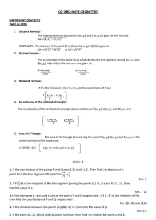 CO-ORDINATE GEOMETRY
IMPORTANT CONCEPTS
TAKE A LOOK
1. Distance Formula:-
The distance between two points A(x1,y1) and B (x2,y2) is given by the formula.
AB=√(X2-X1)2
+(Y2-Y1)2
COROLLARY:- The distance of the point P(x,y) from the origin 0(0,0) is give by
OP= √(X-0)2
+ (Y-0)2
ie OP= √X2
+Y2
2. Section Formula :-
The co-ordinates of the point P(x,y) which divides the line segment joining A(x1,y1) and
B(x2,y2) internally in the ratio m:n are given by .
X=mx2+nx1 y= my2+ny1
m+n m+n
3. Midpoint Formula:-
If R is the mid-point, then m1=m2 and the coordinates of R are
R x1+x2 , y1+y2
2 2
4. Co-ordinates of the centroid of triangle:-
The co-ordinates of the centroid of a triangle whose vertices are P(x1,y1), Q(x2,y2) and R(x3,y3) are
x1+x2+x3 y1+y2+y3
3 ,
3
5. Area of a Triangle:-
The area of the triangle fromed a by the points P(x1,y1) Q(x2,y2) and R(x3,y3) is the
numerical value of the expression.
ar (∆PQR)=1/2 x1(y2-y3)+x2(y3-y1)+x3(y1-y2)
LEVEL- 1
1. If the coordinates of the points P and Q are (4,-3) and (-1,7). Then find the abscissa of a
point R on the line segment PQ such that =
Ans. 1
2. If P ( ,4) is the midpoint of the line segment joining the points Q ( -6 , 5 ) and R (-2 , 3) , then
find the value of a .
Ans . -12
3.A line intersects y –axis and x-axis at the points P and Q respectively . If ( 2 ,-5) is the midpoint of PQ ,
then find the coordinates of P and Q respectively .
Ans. (0,-10) and (4,0)
4. If the distance between the points (4,p)&(1,0) is 5,then find the value of
Ans.
5. If the point A(1,2), B(0,0) and C(a,b)are collinear, then find the relation between a and b.
 