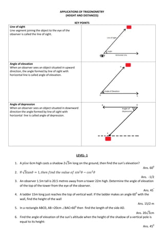 APPLICATIONS OF TRIGONOMETRY
(HEIGHT AND DISTANCES)
KEY POINTS
Line of sight
Line segment joining the object to the eye of the
observer is called the line of sight.
Angle of elevation
When an observer sees an object situated in upward
direction, the angle formed by line of sight with
horizontal line is called angle of elevation.
Angle of depression
When an observer sees an object situated in downward
direction the angle formed by line of sight with
horizontal line is called angle of depression.
LEVEL- 1
1. A 6cm high casts a shadow 2√ m long on the ground, then find the sun’s elevation?
Ans. 600
2. If √
Ans. -1/2
3. An observer 1.5m tall is 20.5 metres away from a tower 22m high. Determine the angle of elevation
of the top of the tower from the eye of the observer.
Ans. 45°
4. A ladder 15m long just reaches the top of vertical wall. If the ladder makes an angle 600
with the
wall, find the height of the wall
Ans. 15/2 m
5. In a rectangle ABCD, AB =20cm BAC=600
then find the length of the side AD.
Ans. 20√ cm
6. Find the angle of elevation of the sun’s altitude when the height of the shadow of a vertical pole is
equal to its height:
Ans. 450
 