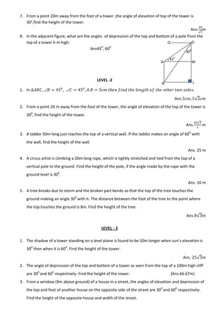 7. From a point 20m away from the foot of a tower ,the angle of elevation of top of the tower is
30°,find the height of the tower.
Ans.
√
m
8. In the adjacent figure, what are the angles of depression of the top and bottom of a pole from the
top of a tower h m high:
Ans450
, 600
LEVEL -2
1. In  
Ans. √
2. From a point 20 m away from the foot of the tower, the angle of elevation of the top of the tower is
300
, find the height of the tower.
Ans.
√
3. A ladder 50m long just reaches the top of a vertical wall. If the ladder makes an angle of 600
with
the wall, find the height of the wall.
Ans. 25 m
4. A circus artist is climbing a 20m long rope, which is tightly stretched and tied from the top of a
vertical pole to the ground. Find the height of the pole, if the angle made by the rope with the
ground level is 300
.
Ans. 10 m
5. A tree breaks due to storm and the broken part bends so that the top of the tree touches the
ground making an angle 300
with it. The distance between the foot of the tree to the point where
the top touches the ground is 8m. Find the height of the tree.
Ans. √
LEVEL - 3
1. The shadow of a tower standing on a level plane is found to be 50m longer when sun’s elevation is
300
then when it is 600
. Find the height of the tower.
Ans. √
2. The angle of depression of the top and bottom of a tower as seen from the top of a 100m high cliff
are 300
and 600
respectively. Find the height of the tower. [Ans.66.67m]
3. From a window (9m above ground) of a house in a street, the angles of elevation and depression of
the top and foot of another house on the opposite side of the street are 300
and 600
respectively.
Find the height of the opposite house and width of the street.
A
B
O
M
L
Q
450
300
 