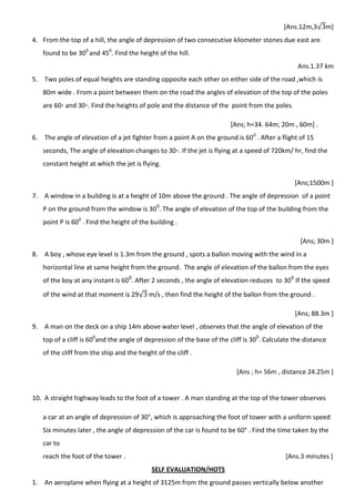 [Ans.12m,3√ m]
4. From the top of a hill, the angle of depression of two consecutive kilometer stones due east are
found to be 300
and 450
. Find the height of the hill.
Ans.1.37 km
5. Two poles of equal heights are standing opposite each other on either side of the road ,which is
80m wide . From a point between them on the road the angles of elevation of the top of the poles
are 60◦ and 30◦. Find the heights of pole and the distance of the point from the poles.
[Ans; h=34. 64m; 20m , 60m] .
6. The angle of elevation of a jet fighter from a point A on the ground is 600
. After a flight of 15
seconds, The angle of elevation changes to 30◦. If the jet is flying at a speed of 720km/ hr, find the
constant height at which the jet is flying.
[Ans;1500m ]
7. A window in a building is at a height of 10m above the ground . The angle of depression of a point
P on the ground from the window is 300
. The angle of elevation of the top of the building from the
point P is 600
. Find the height of the building .
[Ans; 30m ]
8. A boy , whose eye level is 1.3m from the ground , spots a ballon moving with the wind in a
horizontal line at same height from the ground. The angle of elevation of the ballon from the eyes
of the boy at any instant is 600
. After 2 seconds , the angle of elevation reduces to 300
If the speed
of the wind at that moment is 29√ m/s , then find the height of the ballon from the ground .
[Ans; 88.3m ]
9. A man on the deck on a ship 14m above water level , observes that the angle of elevation of the
top of a cliff is 600
and the angle of depression of the base of the cliff is 300
. Calculate the distance
of the cliff from the ship and the height of the cliff .
[Ans ; h= 56m , distance 24.25m ]
10. A straight highway leads to the foot of a tower . A man standing at the top of the tower observes
a car at an angle of depression of 30°, which is approaching the foot of tower with a uniform speed
Six minutes later , the angle of depression of the car is found to be 60° . Find the time taken by the
car to
reach the foot of the tower . [Ans.3 minutes ]
SELF EVALUATION/HOTS
1. An aeroplane when flying at a height of 3125m from the ground passes vertically below another
 