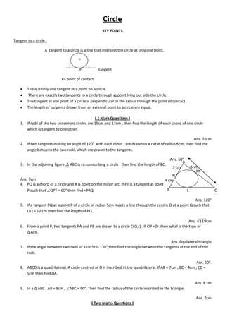 Circle
KEY POINTS
Tangent to a circle :
A tangent to a circle is a line that intersect the circle at only one point.
P tangent
P= point of contact
 There is only one tangent at a point on a circle.
 There are exactly two tangents to a circle through appoint lying out side the circle.
 The tangent at any point of a circle is perpendicularto the radius through the point of contact.
 The length of tangents drown from an external point to a circle are equal.
( 1 Mark Questions )
1. If radii of the two concentric circles are 15cm and 17cm , then find the length of each chord of one circle
which is tangent to one other.
Ans. 16cm
2. If two tangents making an angle of 1200
with each other , are drawn to a circle of radius 6cm, then find the
angle between the two radii, which are drawn to the tangents.
Ans. 60
3. In the adjoining figure , ABC is circumscribing a circle , then find the length of BC.
Ans. 9cm
4. PQ is a chord of a circle and R is point on the minor arc. If PT is a tangent at point
P such that QPT = 60 then find <PRQ.
Ans. 120
5. If a tangent PQ at a point P of a circle of radius 5cm meets a line through the centre O at a point Q such that
OQ = 12 cm then find the length of PQ.
Ans. √ cm
6. From a point P, two tangents PA and PB are drawn to a circle C(O,r) . If OP =2r ,then what is the type of
APB.
Ans. Equilateral triangle
7. If the angle between two radii of a circle is 130 ,then find the angle between the tangents at the end of the
radii.
Ans. 50 .
8. ABCD is a quadrilateral. A circle centred at O is inscribed in the quadrilateral. If AB = 7cm , BC = 4cm , CD =
5cm then find DA.
Ans. 8 cm
9. In a ABC , AB = 8cm , ABC = 90 . Then find the radius of the circle inscribed in the triangle.
Ans. 2cm
( Two Marks Questions )
.o
A
B C
V
M
L
N
3 cm
4 cm
8cm
 