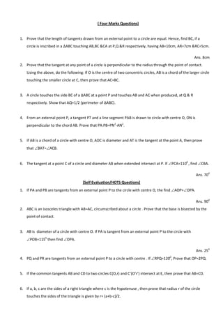( Four Marks Questions)
1. Prove that the length of tangents drawn from an external point to a circle are equal. Hence, find BC, if a
circle is inscribed in a ABC touching AB,BC &CA at P,Q &R respectively, having AB=10cm, AR=7cm &RC=5cm.
Ans. 8cm
2. Prove that the tangent at any point of a circle is perpendicular to the radius through the point of contact.
Using the above, do the following: If O is the centre of two concentric circles, AB is a chord of the larger circle
touching the smaller circle at C, then prove that AC=BC.
3. A circle touches the side BC of a ∆ABC at a point P and touches AB and AC when produced, at Q & R
respectively. Show that AQ=1/2 (perimeter of ∆ABC).
4. From an external point P, a tangent PT and a line segment PAB is drawn to circle with centre O, ON is
perpendicular to the chord AB. Prove that PA.PB=PN2
-AN2
.
5. If AB is a chord of a circle with centre O, AOC is diameter and AT is the tangent at the point A, then prove
that BAT=ACB.
6. The tangent at a point C of a circle and diameter AB when extended intersect at P. If PCA=1100
, find CBA.
Ans. 700
[Self Evaluation/HOTS Questions]
1. If PA and PB are tangents from an external point P to the circle with centre O, the find AOP+OPA.
Ans. 900
2. ABC is an isosceles triangle with AB=AC, circumscribed about a circle . Prove that the base is bisected by the
point of contact.
3. AB is diameter of a circle with centre O. If PA is tangent from an external point P to the circle with
POB=1150
then find OPA.
Ans. 250
4. PQ and PR are tangents from an external point P to a circle with centre . If RPQ=1200
, Prove that OP=2PQ.
5. If the common tangents AB and CD to two circles C(O,r) and C’(O’r’) intersect at E, then prove that AB=CD.
6. If a, b, c are the sides of a right triangle where c is the hypotenuse , then prove that radius r of the circle
touches the sides of the triangle is given by r= (a+b-c)/2.
 