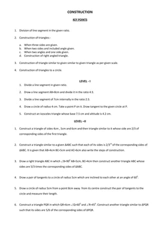 CONSTRUCTION
KEY POINTS
1. Division of line segment in the given ratio.
2. Construction of triangles:-
a. When three sides are given.
b. When two sides and included angle given.
c. When two angles and one side given.
d. Construction of right angled triangle.
3. Construction of triangle similar to given similar to given triangle as per given scale.
4. Construction of triangles to a circle.
LEVEL - I
1. Divide a line segment in given ratio.
2. Draw a line segment AB=8cm and divide it in the ratio 4:3.
3. Divide a line segment of 7cm internally in the ratio 2:3.
4. Draw a circle of radius 4 cm. Take a point P on it. Draw tangent to the given circle at P.
5. Construct an isosceles triangle whose base 7.5 cm and altitude is 4.2 cm.
LEVEL –II
1. Construct a triangle of sides 4cm , 5cm and 6cm and then triangle similar to it whose side are 2/3 of
corresponding sides of the first triangle.
2. Construct a triangle similar to a given ∆ABC such that each of its sides is 2/3rd
of the corresponding sides of
∆ABC. It is given that AB=4cm BC=5cm and AC=6cm also write the steps of construction.
3. Draw a right triangle ABC in which B=900
AB=5cm, BC=4cm then construct another triangle ABC whose
sides are 5/3 times the corresponding sides of ∆ABC.
4. Draw a pair of tangents to a circle of radius 5cm which are inclined to each other at an angle of 600
.
5. Draw a circle of radius 5cm from a point 8cm away from its centre construct the pair of tangents to the
circle and measure their length.
6. Construct a triangle PQR in which QR=6cm Q=600
and R=450
. Construct another triangle similar to ∆PQR
such that its sides are 5/6 of the corresponding sides of ∆PQR.
 