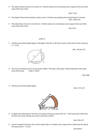 3. The radius of two circle are 3 cm and 4 cm . Find the radius of a circle whose area is equal to the sum of the
areas of the two circles.
[Ans: 5 cm]
4. The length of the minute hand of a clock is 14 cm. Find the area swept by the minute hand in 5 minutes.
[Ans: 154/3 cm]
5. The radii of two circle are 3 cm and 4 cm . Find the radius of a circle whose area is equal to the sum of the
areas of the two circles.
[Ans 5cm]
LEVEL-III
1. Find the area of the shaded region in the figure if AC=24 cm ,BC=10 cm and o is the center of the circle (use
A [Ans- 145.33 cm2
]
B C
2. The inner circumference of a circular track is 440m. The track is 14m wide. Find the diameter of the outer
circle of the track. [Take =22/7]
[Ans-168]
3. Find the area of the shaded region.
[Ans: 4.71 cm2
]
4. A copper wire when bent in the form of a square encloses an area of 121 cm2
. If the same wire is bent into
the form of a circle, find the area of the circle (Use =22/7)
[Ans 154 cm2
]
5. A wire is looped in the form of a circle of radius 28cm. It is rebent into a square form. Determine the side of
the square (use
[Ans-44cm]
o
 