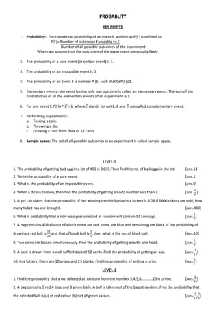 PROBABLITY
KEY POINTS
1. Probability:- The theoretical probability of an event E, written as P(E) is defined as.
P(E)= Number of outcomes Favorable to E
Number of all possible outcomes of the experiment
Where we assume that the outcomes of the experiment are equally likely.
2. The probability of a sure event (or certain event) is 1.
3. The probability of an impossible event is 0.
4. The probability of an Event E is number P (E) such that 0≤P(E)≤1.
5. Elementary events:- An event having only one outcome is called an elementary event. The sum of the
probabilities of all the elementary events of an experiment is 1.
6. For any event E,P(E)+P( ̅)=1, where ̅ stands for not E, E and ̅ are called complementary event.
7. Performing experiments:-
a. Tossing a coin.
b. Throwing a die.
c. Drawing a card from deck of 52 cards.
8. Sample space:-The set of all possible outcomes in an experiment is called sample space.
LEVEL-1
1. The probability of getting bad egg in a lot of 400 is 0.035.Then find the no. of bad eggs in the lot. [ans.14]
2. Write the probability of a sure event. [ans.1]
3. What is the probability of an impossible event. [ans.0]
4. When a dice is thrown, then find the probability of getting an odd number less than 3. [ans. ]
5. A girl calculates that the probability of her winning the third prize in a lottery is 0.08.If 6000 tickets are sold, how
many ticket has she brought. [Ans.480]
6. What is probability that a non-leap year selected at random will contain 53 Sundays. [Ans. ]
7. A bag contains 40 balls out of which some are red, some are blue and remaining are black. If the probability of
drawing a red ball is and that of black ball is , then what is the no. of black ball. [Ans.10]
8. Two coins are tossed simultaneously. Find the probability of getting exactly one head. [Ans. ]
9. A card is drawn from a well suffled deck of 52 cards. Find the probability of getting an ace. [Ans. ]
10. In a lottery, there are 10 prizes and 25 blanks. Find the probability of getting a prize. [Ans. ]
LEVEL-2
1. Find the probability that a no. selected at random from the number 3,4,5,6,………..25 is prime. [Ans. ]
2. A bag contains 5 red,4 blue and 3 green balls. A ball is taken out of the bag at random. Find the probability that
the selected ball is (a) of red colour (b) not of green colour. [Ans. , ]
 
