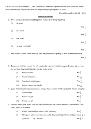 8. A dice has its six faces marked 0,1,1,1,6,6.Two such dice are thrown together and total score is recorded.(a)how
many different scores are possible? (b)what is the probability of getting a total of seven?
[Ans.{a} 5 scores(0,1,2,6,7,12) {b } ]
Self Evaluation/Hots
1. Three unbiased coins are tossed together. find the probability of getting
(i) all heads
Ans.
(ii) two heads
Ans.
(iii) one heads
Ans.
(iv) at least two heads
Ans.
2. Two dice are thrown simultaneously .Find the probability of getting an even number as the sum.
Ans.
3. Cards marked with the number 2 to 101 are placed in a box and mixed thoroughly . One card is drawn from
the box . Find the probability that the number on the card is:
(i) An even number Ans.
(ii) A number less than 14 Ans.
(iii) A number is perfect square Ans.
(iv) A prime number less than 20 Ans.
4. Out of the families having three children, a family is chosen random. Find the probability that the family has
(i) Exactly one girl Ans.
(ii) At least one girl Ans.
(iii) At most one girl Ans.
5. Five card the ten, jack, queen, king, and ace of diamonds are well shuffled with their face downward . One
card is picked up at random
(i) What is the probability that the card is the queen? Ans.
(ii) If the queen is drawn and put aside what is the probability that the second card picked up is
(a) an ace (b) a queen Ans.
 