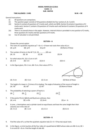 MODEL PAPER (SA-II) 2013
CLASS – X
SUB : MATHS
TIME ALLOWED : 3 HRS M.M. = 90
General Instructions:
(i) All questions are compulsory.
(ii) The question paper consists of 34 questions divided into four sections A, B, C and D.
(iii) Section A contains 8 questions of 1 marks each, which are MCQ. Section B contains 6 questions of 2
marks each, Section C contains 10 questions of 3 marks each and Section D contains 10 questions of 4
marks each.
(iv) There is no overall choice in the paper. However, internal choice is provided in one question of 2 marks,
three question of 3 marks and two questions of 4 marks.
(v) Use of calculator is not permitted.
SECTION – A
Choose the correct option
1. The roots of a quadratic equation px2
+ 6x +1 = 0 have real roots then value of p is
(A) p9 (B) p<9 (C) p9 (D) None of these
2. The number of terms in the AP 7,13, 19, …………., 205 are
(A) 35 (B) 36 (C) 38 (D) 34
3. For what value of k, 10, k-2 are in A.P.
(A) k=4 (B) k=3 (C) k=2 (D) k=1
4. In the figure given, PA= 4 cm, AB= 9 cm, then value of PT is
(A) 9 cm (B) 4 cm (C) 6 cm (D) None of these
5. The height of a tower is 3 times of its shadow. The angle of elevation of the source of height is
(A) 300
(B) 600
(C) 450
(D) None of these
6. The probability of selecting a queen of hearts is
(A) (B) (C) (D)
7. If the points P(1,2), Q(0,0) and R(a,b) are collinear, then
(A) a=b (B) a=2b (C) 2a=b (D) a= - b
8. A cone , a hemisphere and a cylinder stand on equal bases and have the same height then their
volumes are in the ratio of
(A) 3:1:2 (B) 1:2:3 (C) 2:1:3 (D) 3:2:1
SECTION – B
9. Find the value of k, so that the quadratic equation kx(x-2) + 6 = 0 has two equal roots.
10. In the figure, a circle touches all the four sides of a quadrilateral ABCD whose sides are AB= 6 cm, BC =
9 cm and CD = 8 cm. Find the length of side AD.
 