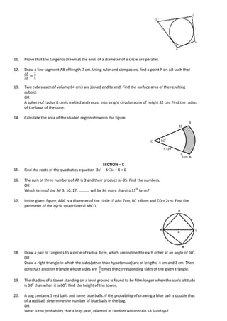 11. Prove that the tangents drawn at the ends of a diameter of a circle are parallel.
12. Draw a line segment AB of length 7 cm. Using ruler and compasses, find a point P on AB such that
13. Two cubes each of volume 64 cm3 are joined end to end. Find the surface area of the resulting
cuboid.
OR
A sphere of radius 8 cm is melted and recast into a right circular cone of height 32 cm. Find the radius
of the base of the cone.
14. Calculate the area of the shaded region shown in the figure.
SECTION – C
15. Find the roots of the quadratics equation 3x2
– 43x + 4 = 0
16. The sum of three numbers of AP is 3 and their product is -35. Find the numbers.
OR
Which term of the AP 3, 10, 17, ……….. will be 84 more than its 13th
term?
17. In the given figure, AOC is a diameter of the circle. If AB= 7cm, BC = 6 cm and CD = 2cm. Find the
perimeter of the cyclic quadrilateral ABCD.
18. Draw a pair of tangents to a circle of radius 3 cm, which are inclined to each other at an angle of 600
.
OR
Draw a right triangle in which the sides(other than hypotenuse) are of lengths 4 cm and 3 cm. Then
construct another triangle whose sides are times the corresponding sides of the given triangle.
19. The shadow of a tower standing on a level ground is found to be 40m longer when the sun’s altitude
is 300
than when it is 600
. Find the height of the tower.
20. A bag contains 5 red balls and some blue balls. If the probability of drawing a blue ball is double that
of a red ball, determine the number of blue balls in the bag.
OR
What is the probability that a leap year, selected at random will contain 53 Sundays?
 