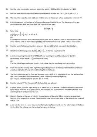 21. Find the ratio in which the segment joining the points (-3,10) and (6,-8) is divided by (-1,6)
22. Find the area of the quadrilateral whose vertices taken in order are (-4,-2); (-3,-5); (3,-2);(2,3)
23. The circumference of a circle is 88 cm. Find the area of the sector, whose angle at the centre is 450
.
24. A drinking glass is in the shape of a frustum of a cone of height 14 cm. The diameters of its two
circular ends are 4 cm and 2 cm. Find the capacity of the glass.
SECTION – D
25. Solve for x.
OR
A plane left 30 minutes later than the schedule time and in order to reach its destination 1500 km
away in time, it has to increase its speed by 250 km/hr from its usual speed. Find its usual speed.
26. Find the sum of all natural numbers between 250 and 1000 which are exactly divisible by 3.
27. Which term of the sequence 20, 19 , 18 , 17 ,… is the first negative term?
28. A circle is touching the side BC of ABC at P and touching AB and AC produced at Q and R
respectively. Prove that AQ = (Perimeter of ABC)
OR
If all the side of a parallelogram touch a circle, show that the parallelogram is a rhombus.
29. From the top of a building 60m. high the angles of depression of the top and the bottom of a tower
are observed to be 300
and 600
. Find the height of the tower.
30. The king, queen and jack of clubs are removed from a deck of 52 playing cards and the well shuffled.
One card is selected from the remaining cards. Find the probability of getting
(i) a king (ii) a heart (iii) a club (iv) the ‘10’ of hearts.
31. Find the value of ‘k’ for the points (7,-2);(5,1);(3,k); are collinear
32. A gulab jamun, contains sugar syrup up to about 30% of its volume . Find approximately, how much
syrup would be found in 45 gulab jamuns, each shaped like a cylinder with two hemispherical ends
with length 5 cm and diameter 2.8 cm.
33. Water is flowing at the rate of 5 km/hr through a pipe of diameter 14 cm into a rectangular tank
which is 50 m long and 44 m wide. Determine the time in which the level of the water in the tank will
rise by 7 cm.
34. A toy is in the form of a cone mounted on hemisphere of diameter 7 cm. The total height of the toy is
14.5 m. Find the volume and the total surface area of the toy.
 