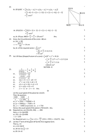 22.
Ar. Of [
= [
=
1
Ar. Of [
=
1
so, Ar. Of qua. ABCD = Ans. 1
23. Since, the Circumference of the circle = 88 cm
or, 2
1
So, Ar. of the required sector = 1
=
= 77
1
24. Vol. Of Glass (Shaped frustum of a cone) = 1
= 1
=
=102.67
1
SECTION - D
25. 1
or, = 1
or, =
or,
or,
1
or,
or,
Ans.
1
Or
Let the usual speed of the plane be x km/hr.
Then, By question,
1
or, 1
or, ( 1
Or,
Hence, the usual speed of the plane is 750 km/hr. Ans.
1
26. Required nos. are 252,255, 258, ……..999 1
Here, a + (n-1)d=999 1
or, 252 + (n-1)3=999 1
So, Required sum = sn = { } Ans. 1
27. Let the nth
term of the given AP be the first negative term.
Then an < 0
1
or, a +(n-1)d<0
or, 20 +(n-1) (-
1
or, 83 -3n <0 1
 