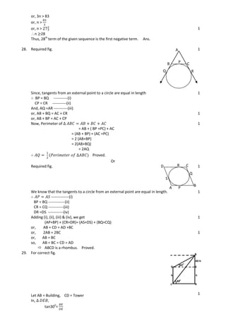 or, 3n > 83
or, n >
or, n >
n 28
Thus, 28th
term of the given sequence is the first negative term. Ans.
1
28. Required fig. 1
Since, tangents from an external point to a circle are equal in length
BP = BQ -----------(i)
CP = CR -----------(ii)
And, AQ =AR -----------(iii)
1
or, AB + BQ = AC + CR
or, AB + BP = AC + CP
1
Now, Perimeter of
= AB + ( BP +PC) + AC
= (AB + BP) + (AC +PC)
= 2 (AB+BP)
= 2(AB+BQ)
= 2AQ
Proved.
1
Or
Required fig. 1
We know that the tangents to a circle from an external point are equal in length.
--------------(i)
BP = BQ -------------(ii)
CR = CQ ------------(iii)
DR =DS ------------(iv)
1
Adding (i), (ii), (iii) & (iv), we get
(AP+BP) + (CR+DR)= (AS+DS) + (BQ+CQ)
or, AB + CD = AD +BC
1
or, 2AB = 2BC
or, AB = BC
so, AB = BC = CD = AD
 ABCD is a rhombus. Proved.
1
29. For correct fig.
Let AB = Building, CD = Tower
In,
tan300
=
1
1
A
B CP
Q R
A
B
CD
P
Q
R
S
 