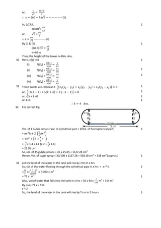 √
or,
√
In,
tan600
=
or, √ =
√
-------------(ii)
1
By (i) & (ii)
(60-h)√
√
h=40 m
Thus, the height of the tower is 40m. Ans.
1
30 Here, n(s) =49
(i) P( ) =
1
(ii) P( ) = 1
(iii) P( ) = 1
(iv) P( ) =
31 Three points are collinear if [ 1
or, [ 1
or, -2k + 8 =0 1
or, k=4 1
32. For correct Fig. 1
Vol. of 1 Gulab Jamun= Vol. of cylindrical part + 2(Vol. of hemispherical part)
= ( )
1
= ( )
= x 1.4 x 1.4 [2.2 + x 1.4]
= 25.05 cm3
So, vol. of 45 gulab jamuns = 45 x 25.05 = 1127.28 cm3
Hence, Vol. of sugar syrup = 30/100 x 1127.28 = 338.18 cm3
= 338 cm3
(approx.) 1
33 Let the level of the water in the tank will rise by 7cm in x hrs
So, vol of the water flowing through the cylindrical pipe in x hrs = 1
= ( ) m3
= 77 m3
1
Also, Vol of water that falls into the tank in x hrs = 50 x 44 x m3
= 154 m3
By ques 77 x = 154
x = 2
So, the level of the water in the tank will rise by 7 cm in 2 hours 1
5 cm
2.2 cm
1.4 cm 1.4 cm
 